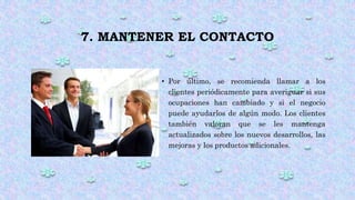7. MANTENER EL CONTACTO
• Por último, se recomienda llamar a los
clientes periódicamente para averiguar si sus
ocupaciones han cambiado y si el negocio
puede ayudarlos de algún modo. Los clientes
también valoran que se les mantenga
actualizados sobre los nuevos desarrollos, las
mejoras y los productos adicionales.
 