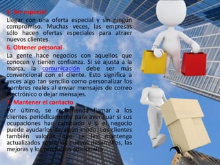 5. Ser especial
Llegar con una oferta especial y sin ningún
compromiso. Muchas veces, las empresas
sólo hacen ofertas especiales para atraer
nuevos clientes.
6. Obtener personal
La gente hace negocios con aquellos que
conocen y tienen confianza. Si se ajusta a la
marca, la comunicación debe ser más
convencional con el cliente. Esto significa a
veces algo tan sencillo como personalizar los
nombres reales al enviar mensajes de correo
electrónico o dejar mensajes.
7. Mantener el contacto
Por último, se recomienda llamar a los
clientes periódicamente para averiguar si sus
ocupaciones han cambiado y si el negocio
puede ayudarlos de algún modo. Los clientes
también valoran que se les mantenga
actualizados sobre los nuevos desarrollos, las
mejoras y los productos adicionales.
 
