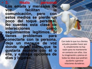 • 3. Hazlo personal
Los emails y mensajes de
voz facilitan la
comunicación, pero con
estos medios se pierde un
poco del toque personal.
No cuentes esta clase de
interacciones como
seguimientos legítimos. Si
tienes problemas para
conectarte con la persona,
deja un mensaje de voz
donde dejes claro que te
gustaría reunirte con él o
ella, y entrega opciones de
días y lugares.
Con todo lo que tus clientes
actuales pueden hacer por
ti, simplemente no hay
razón para no mantenerte
en contacto con ellos. Usa
tu imaginación y piensa en
todas las ideas que podrían
ayudarte a generar
relaciones duraderas.
 