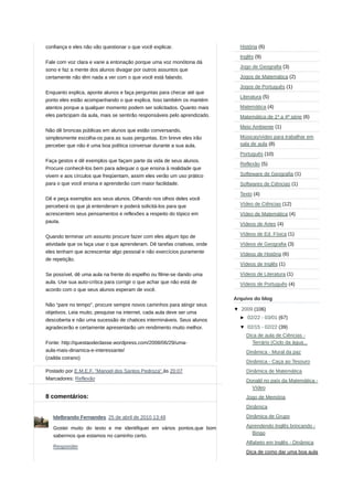 confiança e eles não vão questionar o que você explicar.
Fale com voz clara e varie a entonação porque uma voz monótona dá
sono e faz a mente dos alunos divagar por outros assuntos que
certamente não têm nada a ver com o que você está falando.
Enquanto explica, aponte alunos e faça perguntas para checar até que
ponto eles estão acompanhando o que explica. Isso também os mantém
atentos porque a qualquer momento podem ser solicitados. Quanto mais
eles participam da aula, mais se sentirão responsáveis pelo aprendizado.
Não dê broncas públicas em alunos que estão conversando,
simplesmente escolha-os para as suas perguntas. Em breve eles irão
perceber que não é uma boa política conversar durante a sua aula.
Faça gestos e dê exemplos que façam parte da vida de seus alunos.
Procure conhecê-los bem para adequar o que ensina à realidade que
vivem e aos círculos que freqüentam, assim eles verão um uso prático
para o que você ensina e aprenderão com maior facilidade.
Dê e peça exemplos aos seus alunos. Olhando nos olhos deles você
perceberá os que já entenderam e poderá solicitá-los para que
acrescentem seus pensamentos e reflexões a respeito do tópico em
pauta.
Quando terminar um assunto procure fazer com eles algum tipo de
atividade que os faça usar o que aprenderam. Dê tarefas criativas, onde
eles tenham que acrescentar algo pessoal e não exercícios puramente
de repetição.
Se possível, dê uma aula na frente do espelho ou filme-se dando uma
aula. Use sua auto-crítica para corrigir o que achar que não está de
acordo com o que seus alunos esperam de você.
Não “pare no tempo”, procure sempre novos caminhos para atingir seus
objetivos. Leia muito, pesquise na internet, cada aula deve ser uma
descoberta e não uma sucessão de chatices intermináveis. Seus alunos
agradecerão e certamente apresentarão um rendimento muito melhor.
Fonte: http://questaodeclasse.wordpress.com/2008/06/29/uma-
aula-mais-dinamica-e-interessante/
(zailda coirano)
Postado por E.M.E.F. "Manoel dos Santos Pedroza" às 20:07
Marcadores: Reflexão
8 comentários:
História (6)
Inglês (9)
Jogo de Geografia (3)
Jogos de Matemática (2)
Jogos de Português (1)
Literatura (5)
Matemática (4)
Matemática de 1ª a 4ª série (6)
Meio Ambiente (1)
Músicas/vídeo para trabalhar em
sala de aula (8)
Português (10)
Reflexão (5)
Softeware de Geografia (1)
Softwares de Ciências (1)
Texto (4)
Vídeo de Ciências (12)
Vídeo de Matemática (4)
Vídeos de Artes (4)
Vídeos de Ed. Física (1)
Vídeos de Geografia (3)
Vídeos de História (6)
Vídeos de Inglês (1)
Vídeos de Literatura (1)
Vídeos de Português (4)
Arquivo do blog
▼ 2009 (106)
► 02/22 - 03/01 (67)
▼ 02/15 - 02/22 (39)
Dica de aula de Ciências -
Terrário (Ciclo da água...
Dinâmica - Mural da paz
Dinâmica - Caça ao Tesouro
Dinâmica de Matemática
Donald no país da Matemática -
Vídeo
Jogo de Memória
Dinâmica
Dinâmica de Grupo
Aprendendo Inglês brincando -
Bingo
Alfabeto em Inglês - Dinâmica
Dica de como dar uma boa aula
Idelbrando Fernandes 25 de abril de 2010 13:48
Gostei muito do texto e me identifiquei em vários pontos,que bom
sabermos que estamos no caminho certo.
Responder
 
