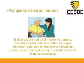 ¿Por qué cuidarse así mismo?
Si el cuidador se cuida él mismo más apto se
encontrará para realizar su labor, su mayor
bienestar redundará en una mayor calidad del
cuidado que ofrece y una mejor calidad de vida de
la persona cuidada.
 