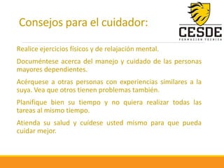 Consejos para el cuidador:
Realice ejercicios físicos y de relajación mental.
Documéntese acerca del manejo y cuidado de las personas
mayores dependientes.
Acérquese a otras personas con experiencias similares a la
suya. Vea que otros tienen problemas también.
Planifique bien su tiempo y no quiera realizar todas las
tareas al mismo tiempo.
Atienda su salud y cuídese usted mismo para que pueda
cuidar mejor.
 