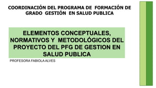 COORDINACIÓN DEL PROGRAMA DE FORMACIÓN DE
GRADO GESTIÓN EN SALUD PUBLICA
ELEMENTOS CONCEPTUALES,
NORMATIVOS Y METODOLÓGICOS DEL
PROYECTO DEL PFG DE GESTION EN
SALUD PUBLICA
PROFESORA FABIOLA ALVES
 