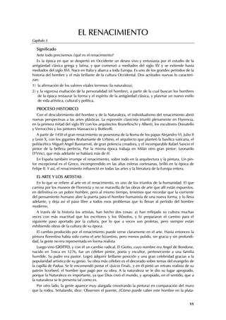 EL RENACIMIENTO
Capítulo 3

  Significado
  Ante todo precisemos ¿qué es el renacimiento?
   Es la época en que se despertó en Occidente un deseo vivo y entusiasta por el estudio de la
antigüedad clásica griega y latina, y que comenzó a mediados del siglo XV y se extiende hasta
mediados del siglo XVI. Nace en Italia y abarca a toda Europa. Es uno de los grandes períodos de la
historia del hombre y el más brillante de la cultura Occidental. Dos actitudes nuevas lo caracteri-
zan:
1) la afirmación de los valores vitales terrenos (la naturaleza),
2) y la vigorosa exaltación de la personalidad (el hombre), a partir de la cual buscan los hombres
   de la época restaurar la forma y el espíritu de la antigüedad clásica, y plasmar un nuevo estilo
   de vida artística, cultural y política.

  PROCESO HISTORICO
   Con el descubrimiento del hombre y de la Naturaleza, el individualismo del renacimiento abrió
nuevas perspectivas a las artes plásticas. La expresión clasicista triunfó plenamente en Florencia,
en la primera mitad del siglo XV con los arquitectos Brunelleschi y Alberti, los escultores Donatello
y Verrocchio y los pintores Massaccio y Botticelli.
   A partir de 1450 el gran renacimiento se posesiona de la Roma de los papas Alejandro VI, Julio II
y Leon X, con los gigantes Brahamante de Urbino, el arquitecto que planteó la basílica vaticana, el
polifacético Miguel Angel Buonarroti, de gran potencia creadora, y el incomparable Rafael Sancio el
pintor de la belleza perfecta. Por la misma época trabaja en Milán otro gran pintor: Leonardo
D’Vinci, que más adelante se hablará más de él.
   En España también irrumpe el renacimiento, sobre todo en la arquitectura y la pintura. Un pin-
tor excepcional es el Greco, incomprendido en las altas esferas cortesanas, brilló en la época de
Felipe II. Y así, el renacimiento influenció en todas las artes y la literatura de la Europa entera.

  EL ARTE Y LOS ARTISTAS
  En lo que se refiere al arte en el renacimiento, es uno de los triunfos de la humanidad. El que
camina por los museos de Florencia y no se maravilla de las obras de arte que allí están expuestos,
en definitiva es un pobre hombre, pero al mismo tiempo, tenemos que recordar que la corriente
del pensamiento humano abre la puerta para el hombre humanista de una nueva forma, y lo lleva
adelante, y deja así el paso libre a todos esos problemas que lo llevan al período del hombre
moderno.
   A través de la historia los artistas, han hecho dos cosas: a) han reflejado su cultura muchas
veces con más exactitud que los escritores y los filósofos, y b) prepararon el camino para el
siguiente paso aportado por la cultura, por lo que a veces son profetas, pero siempre están
exhibiendo obras de la cultura de su época.
   El cambio producido por el renacimiento puede verse claramente en el arte. Hasta entonces la
pintura florentina había sido como el arte bizantino, pero menos pulido, sin gracia y sin profundi-
dad, la gente no era representada en forma realista
   Luego vino GIOTTO, y con él un cambio radical. El Giotto, cuyo nombre era Angel de Bondone,
nacido en Tosca en 1276, fue un célebre pintor, poeta y escultor, perteneciente a una familia
humilde. Su padre era pastor. Logró adquirir brillante posición y una gran celebridad gracias a la
popularidad artística de su genio. Su obra más célebre es el decorado sobre temas del evangelio de
la capilla de Padua. Se le encomendó pintar el «Juicio Final», y en él pintó un retrato realista de su
patrón Scorbeel, el hombre que pagó por su obra. A la naturaleza se le dio su lugar apropiado,
porque la Naturaleza es importante, ya que Dios creó el mundo, y apropiado, en el sentido, que a
la naturaleza se le presenta tal como es.
  Por otro lado, la gente aparece muy alargada (mostrando la pintura) en comparación del muro
que la rodea. Señalando, dice: Observen el puente, ¿Cómo puede caber este hombre en la plata-


                                                                                                   11
 