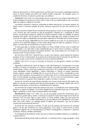 forma de observación? o, ¿Cómo puede lanzar una flecha por esta ventana? (señalando la pintura),
ahora: El mismo hombre que pintó esto, diseñó el bello campanario: «El Campille» junto a la
catedral de Florencia. Se trata de un pintor que crea edificios.
   MASACCIO (1401-1428). Es el descubridor del arte renacentista. Fue amigo de Brunelleschi. Es
el que introdujo en la pintura los rostros reales, lo que le dio una calidad natural, real, a sus obras.
Algo muy original y singular en esos días.
   Los pintores anteriores a Masaccio, incluyendo al célebre Massorrino, su maestro, pintaron sus
figuras como si estuvieran parados de punta. Masaccio representó los pies bien puestos en el
suelo.
   Masaccio primero empleó formas consistentes de perspectiva central. En este aspecto dejó atrás
a los romanos que sólo conocían un tipo de perspectiva. Pintando así, y empleando la nueva
técnica, sus personajes estaban en medio de un espacio realizado. Había una realidad, un espacio
alrededor de la gente. Para el hombre del renacimiento había algo más, situaba al hombre en el
centro de ese espacio, subordinado a los principios matemáticos inventados por la mente humana.
  En el norte de Europa, VAN EYCK tuvo los mismos problemas en el arte. En una pintura que se
conserva en la catedral de Bélgica se notan rostros de personas de todas las categorías: el rico, el
pobre, con toda clase de antecedentes se acercan a Cristo.
  El artista apreciaba y entendía el énfasis Bíblico en Cristo. Pintaba a Cristo como el cordero de
Dios, erguido y con vida sobre el altar simbolizando que El murió como el sustituto y sacrificio.
Pero El no ha muerto de acuerdo a las palabras de Jesús: «Soy el que estaba vivo y ha muerto, y he
aquí que estaré vivo para siempre. Amén».
   Jan Van Erick (1390-1441). Dominó la luz y el aire y fue el primer y gran maestro de la pintura
paisajista. El fue el representante de la pintura de la Naturaleza bajo el concepto de que Dios ha
creado el mundo. Los escritores escribieron tal como los pintores pintaban.
  DANTE (1265-1321). Su casa se encuentra en Florencia. Su obra genial y máxima «La Divina
Comedia».
   Siguiendo la influencia de Tomás de Aquino, le dio más importancia a la Naturaleza. El mundo
cristiano y el clásico se mezclaron en su Divina Comedia, los grandes pecadores eran Judas, que
vendió a Jesús, y Bruto y Casio que conspiraron contra César. En su propia vida el problema de las
cosas individuales contra significado y valores (Naturaleza vs. Gracia) se mostró claramente.
Amaba a Beatriz, a quien, en realidad sólo vio un par de veces en su vida, y consideraba su amor
como un ideal romántico. La inmortalizó en su máxima obra. Al ver su rostro siempre tan hermoso
dijo: «El amor difunde una dulzura perfecta sobre mí». Pero se casó con Gemma Donati a quien
jamás mencionó en su poesía. Ella se dedicaba a cuidar a sus hijos y a cocinar.
   Aunque los escritores de aquel tiempo entendían que el amor sexual requería del espíritu, que
debía ser más que una respuesta física del momento pasajero. Sin embargo, dejaban que esto se
dividiera en dos partes: el amor físico y el idealizado amor espiritual.
  Los escritores de su época tenían dos opiniones del amor: a) El idealizado amor espiritual dirigi-
do hacia un aspecto incorpóreo, y b) el amor dirigido hacia la admiraba mujer que se ocupaba del
hogar y compartía su cama. Esto no producía belleza sino fealdad.
   BRUNELLESCHI, Felipe (1377-1446). Fue uno de los grandes artistas del renacimiento, que a
más de otras grandes obras, diseñó y construyó la Cúpula de Santa María Virgen de las Flores de
Florencia. Con esta obra logró un gran triunfo, así como también realizó una gran proeza de
ingeniería. Lo que es en verdad sorprendente es que Brunelleschi tenía habilidad no como arqui-
tecto sino como orfebre, sin embrago diseñó el edificio del Orfanatorio, que fue la primera
construcción renacentista de Florencia.
  Se prestó aún más atención al hombre. Se sabe poco de aquellos que levantaron las caterales
góticas o de los que escribieron los cantos gregorianos. Pero, ahora, el artista mismo se volvió
importante. Algunos de sus contemporáneos escribieron autobiografías y empezaron a realizarse
esculturas, retratos y también autoretratos.
  En la biografía de Brunelleschi se dice que para el artista la moralidad ordinaria no se aplicaba a
un genio como él.
  Al principio del Renacimiento todo era diferente. La naturaleza tenía su lugar apropiado y tenía



                                                                                                     12
 