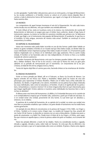 su sitio apropiado. Y podía haber sido precioso, pero en un cierto punto, a lo largo del Renacimien-
to, las escalas cambiarom y el hombre mismo se colocó en el centro mismo dejando libre el
camino a toda la destructiva fuerza del humanismo, que siguió a lo largo de la Ilustración y aún
hasta nuestros días.

  LA MUSICA
  Los compositores de aquel tiempo inventaron el arte de la Orquestación. No solo cada instru-
mento tocaba una voz diferente, sino que también una melodía diferente.
   El norte influyó al Sur, tanto en la pintura como en la música. Los instrumentos de cuerda del
Renacimiento se fabricaron en juegos para que el timbre fuera uniforme, desde el bajo hasta el
instrumento soprano. La música se escribió en caracteres móvibles por primera vez. Se fabricaron
el laúd, que llegó a ser el instrumento más popular del Renacimiento. El sacabuche, lo que hoy es
el trombón; la viola antigua, ancenstro de nuestra viola actual. También se construyó el corno
renacentista y la estileta.

  SE IMPONE EL HUMANISMO
   Hasta este momento todo podía haber ocurrido en una de dos formas: podía haber habido un
énfasis en gente verdadera viviendo en un mundo real que Dios había creado, en donde todas las
cosas individuales tenían importancia porque Dios había creado el mundo. O, el humanismo pudo
haberse implantado con su énfasis en lo individual como algo autónomo. Pero la suerte estaba
echada. El hombre se fue haciendo cada vez más independiente; él mismo se hizo a su medida
tratando de volverse autónomo.
   El hombre humanista del Renacimiento creía que los tiempos pasados habían sido muy insípi-
dos y debían olvidarse. Para él fue la Era oscura y creía que la Nueva Era sería un gran paso
adelante en su período de reencarnación por el nacimiento. Un renacimiento de la era pre-
cristiana, la Edad de Oro de las antigüas Grecia y Roma.
   Tomás de Aquino dejó libre el camino para esto, haciendo énfasis en las enseñanzas de Aristóte-
les.

  EL DILEMA HUMANISTA
   Existe un fresco pintado por Rafael, allí en el Vaticano, se llama «La Escuela de Atenas». Las
figuras centrales de ese fresco son: Platón y Aristóteles. Rafael pintó las manos de esos dos
personajes para representar el énfasis filosófico. Platón con el índice hacia arriba indicando los
absolutos, los ideales, el significado y los valores; Aristóteles con las palmas hacia abajo enfatizaba
las cosas individuales, tales como la naturaleza y el hombre. ¿Cuál es el significado de los particu-
lares, incluyéndonos a nosotros mismos? ¿Si no tiene ninguna idea final con qué relacionarlas para
que tengan significado? ¿Cómo sabemos si nuestros actos individuales los hacemos bien o mal si
no hay un absoluto?
   El dilema entre esta forma del humanismo y la Biblia y la Cristiandad descansa en la cuestión de
si en verdad debemos empezar por el hombre sólo, autónomo y partir por el lado de esta base. O,
si en verdad existe otra verdad, proveniente de otra fuente, la cual tiene que ser absoluta y,
entonces, no es relativa.
  Si partimos de la verdad del humanista, de su opinión de la verdad, no existe una verdad sino
mas bien un promedio estadístico que conduce a la parte donde el humanismo nos ha traído hasta
nuestra generación.
   Un ejemplo de este dilema lo encontramos en la pintura de Fouquet (1416-1480), «La Virgen y
el Niño». También se le conoce como «Virgen roja». La modelo de Fouquet fue Ana, amante del
rey Carlos VII de Francia. La doncella se muestra con un seno al descubierto. ¿Estaba esta joven a
punto de amamantar a su bebé? No. Puede tener el título de la «La Virgen y el Niño», pero aque-
llos que vivieron en aquella época y vieron la pintura sabían de quién se trataban, era la amante del
rey.
   María fue pintada diferente a través de las edades. María era considerada excelsa y sagrada,
elevada a sagrada, elevada a santa, sobre todo ser humano. Se creía que ella era diferente a las
personas normales y que se le representaba sólo como un símbolo. El pintar a María como alguien



                                                                                                    13
 