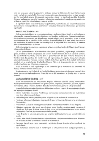 vivo fue un avance sobre las posteriores pinturas, porque la Biblia nos dice que María era una
mujer real y Jesús era su bebé. Este era el enfoque adecuado. La naturaleza tuvo su lugar apropia-
do. Por otro lado la amante del rey podía representar a María y el significado quedaba destruído.
Primero, podía parecer que sólo los valores religiosos se estaban desvirtuando, pero gradualmente
el daño se esparció a todo el saber y a todo en la vida.
   El significado de las cosas individuales, los particulares, fue removido. Las cosas individuales se
transformaron en independientes, autónomos y sin nada al final que las relacionara o que les diera
significado.

    MIGUEL ANGEL (1475-1564)
   En la academia de Florencia, en una sala destinada a la obra de Miguel Angel, en ambos lados se
observan las estatuas llamadas «Los Cautivos», se llamaban también «Las Estatuas inconclusas».
Los eruditos concuerdan en que Miguel Angel las dejó así para que la gente dijera lo que el artista
quería expresar. En su escultura de los hombres desprendiéndose de la roca, refleja otro aspecto
del humanismo. El hombre se hace a sí mismo grande, se desprende de la naturaleza y se libera de
ella. La humanidad saldrá victoriosa.
   En la misma sala se encuentra -majestuosa- la figura central de la obra de Miguel Angel: la mag-
nífica estatua de David.
   De una pieza defectuosa de mármol que nadie pensó que serviría, Miguel Angel, con todo su
genio, esculpió su David; una pieza de arte casi sin rival en el mundo. No es el David de la Biblia.
No es el David circundado, sino más bien la personificación del ideal humano. Representa el
hombre ideal. La grandeza del hombre está allí representada. En aquella época, fue colocado
afuera de la cuidad de Florencia como un símbolo de la futura grandeza de la ciudad. Un hombre
confiado en su propia fuerza, desafiando el futuro. Aún en la desproporción de sus manos se
revela el hecho de que el hombre es poderoso.
  Hacia el final de su vida Miguel Angel se dio cuenta de que el humano no era suficiente. No
había y no habrá hombre como David.
  Se piensa que en «La Piedad» de la Catedral de Florencia se representó él mismo como el Nico-
demo que se está inclinando sobre Cristo. La fuerza del humanismo se debilitó sino es que se
ausentó.

    LEONARDO D’VINCI (1452-1519)
   Es un fiel representante del renacimiento. El podía hacer casi todas las cosas y hacerlas bien.
Fue el primer matemático moderno. Fue químico, físico, arquitecto, anatomista, botánico, ingenie-
ro mecánico, artista y músico. También diseñaba instrumentos de guerra de salvaje atrocidad.
  Leonardo llegó a entender el problema del hombre moderno a través de su propia experiencia.
He aquí algunos aspectos de ella:
-   Primer matemático moderno. Percibió que comenzando humanísticamente con matemáticas
    uno tiene solamente particulares.
-   El hombre por sí sólo no puede encontrar el significado de las bases de la matemática.
-   Teniendo sólo cosas individuales, no se puede llegar a lo Universal. Siempre va ha terminar con
    lo mecánico.
-   Vio el futuro la edad de nuestra generación: todo - incluyendo el hombre- es una máquina.
-   Dándose cuenta de ello, pensó que el pintor, como hombre sensitivo podría encontrar el
    significado de la vida. Trató de pintar el alma, no en un sentido cristiano sino en un sentido
    universalista. Trató de pintar una cosa que incluiría todo.
-   Trató de pintar lo universal, pensando que un pintor podría alcanzar lo que un matemático no
    podía.
-   Nunca pudo pintar lo universal en una base humanista. De la misma manera que un matemáti-
    co no podía alcanzar lo universal a base de las matemáticas.
-   Leonardo fracasó tanto como matemático y artista de alcanzar lo universal por medio de los
    particulares.
-   Los humanistas pensaron que el hombre por si sólo podía resolver cualquier problema y


                                                                                                   14
 