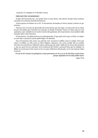 situación. Fe completa en el Hombre mismo.

  FRACASO DEL HUMANISMO
  El grito del humanista fue: «Yo puedo hacer lo que deseo, sólo denme tiempo hasta mañana»
Leonardo vio la derrota final del humanismo.
   «Como piensa el hombre así es él». El humanismo terminaba en forma natural y devino en pe-
simismo.
  Florencia fue el centro de desarrollo del renacimiento que dio lugar a la ejecución de las obras
de arte más bellas que el hombre ha conocido, en donde el hombre mismo se volvía cada vez más
autónomo, pero también fue el centro mismo del quebranto del renacimiento. Esto también debe
entender quien visite Florencia.
   El humanismo, sin duda termina en la desesperación. El que parte de lo que es finito, no impor-
ta cuán lejos se proyecte, jamás podrá llegar a lo absoluto.
   Para el humanista sólo existe una solución real: reconocer la Biblia como la verdad. Tiene que
volver a la Biblia, no sólo como un libro religioso, abstracto, sino como verdad. Ella no cambia,
más bien nos transforma. Habla de cultura, jamás pasa de moda. Habla de los temas del momento
y, aún así, parte de una sola base: de la existencia del infinito y personal Dios que ha hablado. La
Biblia nos revela que Cristo muere en la cruz para redimirnos del pecado, en el cual estamos todos
inmersos.
 «Yo soy la vid, vosotros los pámpanos; el que permanece en mí, y yo en él, éste lleva mucho fruto;
                                                      porque separados de mí nada podéis hacer»
                                                                                         (Juan 15:5)




                                                                                                 15
 