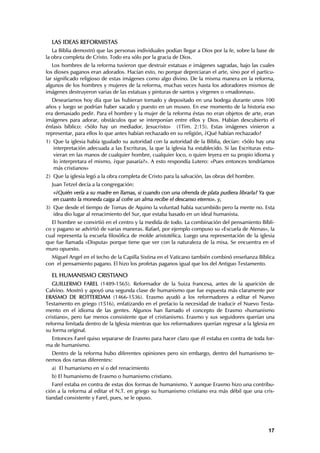 LAS IDEAS REFORMISTAS
   La Biblia demostró que las personas individuales podían llegar a Dios por la fe, sobre la base de
la obra completa de Cristo. Todo era sólo por la gracia de Dios.
   Los hombres de la reforma tuvieron que destruir estatuas e imágenes sagradas, bajo las cuales
los dioses paganos eran adorados. Hacían esto, no porque depreciaran el arte, sino por el particu-
lar significado religioso de estas imágenes como algo divino. De la misma manera en la reforma,
algunos de los hombres y mujeres de la reforma, muchas veces hasta los adoradores mismos de
imágenes destruyeron varias de las estatuas y pinturas de santos y vírgenes o «madonnas».
   Desearíamos hoy día que las hubieran tomado y depositado en una bodega durante unos 100
años y luego se podrían haber sacado y puesto en un museo. En ese momento de la historia eso
era demasiado pedir. Para el hombre y la mujer de la reforma éstas no eran objetos de arte, eran
imágenes para adorar, obstáculos que se interponían entre ellos y Dios. Habían descubierto el
énfasis bíblico: «Sólo hay un mediador, Jesucristo» (1Tim. 2:15). Estas imágenes vinieron a
representar, para ellos lo que antes habían rechazado en su religión, ¿Qué habían rechazado?
1) Que la iglesia había igualado su autoridad con la autoridad de la Biblia, decían: «Sólo hay una
   interpretación adecuada a las Escrituras, la que la iglesia ha establecido. Si las Escrituras estu-
   vieran en las manos de cualquier hombre, cualquier loco, o quien leyera en su propio idioma y
   lo interpretara el mismo, ¿que pasaría?». A esto respondía Lutero: «Pues entonces tendríamos
   más cristianos»
2) Que la iglesia legó a la obra completa de Cristo para la salvación, las obras del hombre.
  Juan Tetzel decía a la congregación:
   «¿Quién vería a su madre en llamas, si cuando con una ofrenda de plata pudiera librarla? Ya que
   en cuanto la moneda caiga al cofre un alma recibe el descanso eterno». y,
3) Que desde el tiempo de Tomas de Aquino la voluntad había sucumbido pero la mente no. Esta
   idea dio lugar al renacimiento del Sur, que estaba basado en un ideal humanista.
  El hombre se convirtió en el centro y la medida de todo. La combinación del pensamiento Bíbli-
co y pagano se advirtió de varias maneras. Rafael, por ejemplo compuso su «Escuela de Atenas», la
cual representa la escuela filosófica de molde aristotélica. Luego una representación de la iglesia
que fue llamada «Disputa» porque tiene que ver con la naturaleza de la misa. Se encuentra en el
muro opuesto.
  Miguel Angel en el techo de la Capilla Sixtina en el Vaticano también combinó enseñanza Bíblica
con el pensamiento pagano. El hizo los profetas paganos igual que los del Antiguo Testamento.

  EL HUMANISMO CRISTIANO
   GUILLERMO FAREL (1489-1565). Reformador de la Suiza francesa, antes de la aparición de
Calvino. Mostró y apoyó una segunda clase de humanismo que fue expuesta más claramente por
ERASMO DE ROTTERDAM (1466-1536). Erasmo ayudó a los reformadores a editar el Nuevo
Testamento en griego (1516), enfatizando en el prefacio la necesidad de traducir el Nuevo Testa-
mento en el idioma de las gentes. Algunos han llamado el concepto de Erasmo «humanismo
cristiano», pero fue menos consistente que el cristianismo. Erasmo y sus seguidores querían una
reforma limitada dentro de la Iglesia mientras que los reformadores querían regresar a la Iglesia en
su forma original.
  Entonces Farel quiso separarse de Erasmo para hacer claro que él estaba en contra de toda for-
ma de humanismo.
  Dentro de la reforma hubo diferentes opiniones pero sin embargo, dentro del humanismo te-
nemos dos ramas diferentes:
  a) El humanismo en sí o del renacimiento
  b) El humanismo de Erasmo o humanismo cristiano.
   Farel estaba en contra de estas dos formas de humanismo. Y aunque Erasmo hizo una contribu-
ción a la reforma al editar el N.T. en griego su humanismo cristiano era más débil que una cris-
tiandad consistente y Farel, pues, se le opuso.




                                                                                                   17
 