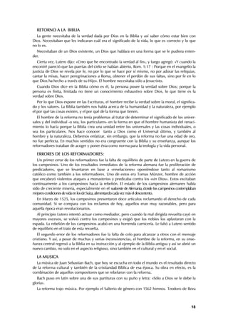 RETORNO A LA BIBLIA
  La gente necesitaba de la verdad dada por Dios en la Biblia y así saber cómo estar bien con
Dios. Necesitaban que les indicaran cuál era el significado de la vida, lo que es correcto y lo que
no lo es.
  Necesitaban de un Dios existente, un Dios que hablara en una forma que se le pudiera enten-
der.
   Cierta vez, Lutero dijo: «Creo que he encontrado la verdad al fin», y luego agregó: «Y cuando la
encontré pareció que las puertas del cielo se habían abierto, Rom. 1:17 : Porque en el evangelio la
justicia de Dios se revela por fe, no por lo que se hace por sí mismo, no por adorar las reliquias,
cantar la misas, hacer peregrinaciones a Roma, obtener el perdón de sus faltas, sino por fe en lo
que Dios ha hecho a través de su Hijo». El hombre necesitaba sólo a Jesucristo.
  Cuando Dios dice en la Biblia cómo es él, la persona posee la verdad sobre Dios; porque la
persona es finita, limitada no tiene un conocimiento exhaustivo sobre Dios, lo que tiene es la
verdad sobre Dios.
   Por lo que Dios expone en las Escrituras, el hombre recibe la verdad sobre la moral, el significa-
do y los valores. La Biblia también nos habla acerca de la humanidad y la naturaleza, por ejemplo
el por qué las cosas existen, y el por qué de la forma que tienen.
   El hombre de la reforma no tenía problemas al tratar de determinar el significado de los univer-
sales y del individual -o sea, los particulares- en la forma en que el hombre humanista del renaci-
miento lo hacía porque la Biblia crea una unidad entre los universales y las cosas individuales, o
sea los particulares. Nos hace conocer tanto a Dios como el Universal último, y también al
hombre y la naturaleza. Debemos enfatizar, sin embargo, que la reforma no fue una edad de oro,
no fue perfecta. En muchos sentidos no era congruente con la Biblia y su enseñanza, aunque los
reformadores trataban de acoger y poner ésta como norma para la teología y la vida personal.

  ERRORES DE LOS REFORMADORES:
   Un primer error de los reformadores fue la falta de equilibrio de parte de Lutero en la guerra de
los campesinos. Uno de los resultados inmediatos de la reforma alemana fue la proliferación de
predicadores, que se levantaron en base a «revelaciones» oponiéndose tanto al romanismo
católico como también a los reformadores. Uno de estos era Tomas Münzer, hombre de acción
que encabezó violentos ataques a monasterios y predicaba contra los «sin Dios». Estos excitaban
continuamente a los campesinos hacia la rebelión. El estado de los campesinos alemanes había
sido de creciente miseria, especialmente en el sudoeste de Alemania, donde los campesinos contemplaban
mejores condiciones de vida en los de Suiza, alimentando cada vez más el descontento.
  En Marzo de 1525, los campesinos presentaron doce artículos reclamando el derecho de cada
comunidad. Si se compara con los reclamos de hoy, aquellos eran muy razonables, pero para
aquella época eran revolucionarios.
  Al principio Lutero intentó actuar como mediador, pero cuando la mal dirigida revuelta cayó en
mayores excesos, se volvió contra los campesinos y exigió que los nobles los aplastaran con la
espada. La rebelión de los campesinos acabó en una horrenda carnicería. Le faltó a Lutero sentido
de equilibrio en el trato de esta revuelta.
   El segundo error de los reformadores fue la falta de celo para alcanzar a otros con el mensaje
cristiano. Y así, a pesar de muchas y serias inconsistencias, el hombre de la reforma, en su ense-
ñanza central regresó a la Biblia en su instrucción y al ejemplo de la Biblia antigua y así se abrió un
nuevo cambio, no solo en el aspecto religioso, sino también en el cultural y en el social.

  LA MUSICA
  La música de Juan Sebastian Bach, que hoy se escucha en todo el mundo es el resultado directo
de la reforma cultural y también de la cristiandad Bíblica de esa época. Su obra en efecto, es la
combinación de aquellos compositores que se rebelaron con la reforma.
   Bach puso en latín sobre una de sus partituras con su puño y letra: «Sólo a Dios se le debe la
gloria».
  La reforma trajo música. Por ejemplo el Salterio de género con 1562 himnos. Teodoro de Beza



                                                                                                    18
 