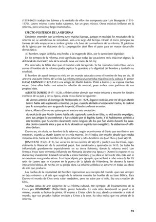 (1519-1605) tradujo los Salmos y la melodía de ellos fue compuesta por Luis Bourgeois (1510-
1570). Lutero mismo, como todos sabemos, fue un gran músico. Otros músicos brillaron en la
reforma, pero sería muy largo enumerarlos.

  EFECTO POSTERIOR DE LA REFORMA
   Debemos entender que la reforma tuvo muchas facetas, aunque en realidad los resultados de la
reforma no se advirtieron de inmediato, sinó a lo largo del tiempo. Desde el mero principio las
formas de vida empezaron a cambiar gracias a la base de la enseñanza de la reforma. El gobierno
de la Iglesia por los diáconos de la congregación dejó libre el paso para un mayor desarrollo
democrático.
  «El hombre, según la Biblia, está hecho a la imagen de Dios, por lo tanto tiene dignidad»
  En los tiempos de la reforma, esto significaba que todas las vocaciones en la vida eran dignas; la
del modesto mercader, o la de la ama de casa, así como la del rey.
   Por otro lado, la Biblia dice que el hombre está decayendo. Se ha revelado contra Dios, así es
como el hombre de la reforma podía explicar la grandeza y la dignidad del hombre y también su
crueldad.
   El hombre de aquel tiempo no vivía en un mundo saturado como el hombre de hoy en día. El
arte era una parte íntima de la vida. La reforma tenía una estrecha relación con la cultura. El pintor
LUCAS CRANACH (1472-1553) era amigo de Martín Lutero. Pintó a Lutero y su esposa muchas
veces. Entre ellos había una estrecha relación de amistad, pues ambos eran padrinos de sus
propios hijos.
   ALBERTO DURERO (1471-1528), célebre pintor alemán que mejor encarna y resume los ideales
estéticos de su país y de su época, anota en su diario lo siguiente:
   «El viernes anterior al domingo de Pentecostés en 1521, llegaron noticias ante mí de que Martín
   Lutero había sido capturado a traición, ya que, cuando alertado el emperador Carlos, le ordenó
   que lo acompañara con su guardia imperial, él tenía confianza en esto».
  Ahora, Alberto Durero no quiso que se anotara esta anotación:
   «La noticia de que Martín Lutero había sido capturado parecía ser falsa, su vida estaba en peligro,
   pero sus amigos lo escondieron y fue cuidado por el Espíritu Santo. Y si hubiéramos perdido a
   este hombre, que ha escrito claramente como ninguno de los que han vivido durante los pasa-
   dos ciento cuarenta años y que se le ha donado un espíritu tan evangélico. Te alabamos oh Altí-
   simo Señor».
  Durero es, sin duda, un hombre de la reforma, según examinamos el diario que escribió en ese
entonces, cuando a Martín Lutero se le creía muerto. En él indica con mucho detalle que estaba
mirando atrás, hacia los hombres de la pre-reforma y estos hombres era Juan Huss y Juan Wyclif.
   JUAN HUSS (1369-1415), fue un lector de los escritos de Wyclif y predicó sus doctrinas, espe-
cialmente la liberación de la autoridad papal. Fue condenado y quemado en 1415. Su lucha ha
influenciado grandemente especialmente en su tierra Bohemia, donde la reforma entró con
firmeza. Huss tuvo tremenda influencia en Alemania durante esa época y Durero lo expone en su
diario muy claramente. Cranach recuerda a estos hombres, y su obra se deriva de ello, más aún si
se examinan sus grandes obras. En el Apocalipsis, por ejemplo, que se llevó a cabo antes de las 95
tesis de Lutero que se clavaron en la puerta de la iglesia de Witenberg. Se observa la fuerte
interacción bíblica, de hecho, en su propia obra. La influencia Bíblica se advierte en todas las obras
de arte que producía.
   Las huellas de la creatividad del hombre representan su concepto del mundo -que casi siempre
se deja entrever- y el arte que surgió de la reforma muestra las huellas de su base Bíblica. Para
Durero el mundo de Dios tenía valor verdadero, pero no valor por sí sólo. Era una creación de
Dios.
   Muchas obras de arte surgieron de la reforma cultural. Por ejemplo: «El levantamiento de         la
Cruz» por REMBRANDT (1606-1669), pintor holandés. En esta obra Rembrandt se pintó a                 sí
mismo, usando su boina de pintor, él levanto a Cristo sobre la cruz, dando a entender a todo        el
mundo, que sus pecados habían enviado a Cristo a la cruz. Su obra indica que era artista de         la
reforma.



                                                                                                   19
 