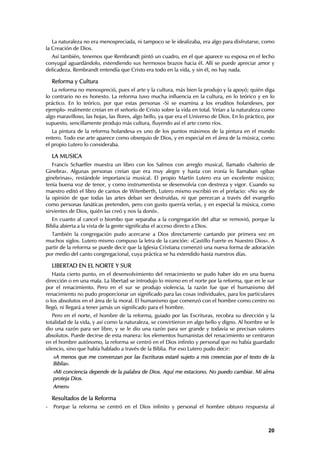 La naturaleza no era menospreciada, ni tampoco se le idealizaba, era algo para disfrutarse, como
la Creación de Dios.
  Así también, tenemos que Rembrandt pintó un cuadro, en el que aparece su esposa en el lecho
conyugal aguardándolo, extendiendo sus hermosos brazos hacia él. Allí se puede apreciar amor y
delicadeza. Rembrandt entendía que Cristo era todo en la vida, y sin él, no hay nada.

    Reforma y Cultura
   La reforma no menospreció, pues el arte y la cultura, más bien la produjo y la apoyó; quién diga
lo contrario no es honesto. La reforma tuvo mucha influencia en la cultura, en lo teórico y en lo
práctico. En lo teórico, por que estas personas -Si se examina a los eruditos holandeses, por
ejemplo- realmente creían en el señorío de Cristo sobre la vida en total. Veían a la naturaleza como
algo maravilloso, las hojas, las flores, algo bello, ya que era el Universo de Dios. En lo práctico, por
supuesto, sencillamente produjo más cultura, fluyendo así el arte como ríos.
   La pintura de la reforma holandesa es uno de los puntos máximos de la pintura en el mundo
entero. Todo ese arte aparece como obsequio de Dios, y en especial en el área de la música, como
el propio Lutero lo consideraba.

    LA MUSICA
   Francis Schaeffer muestra un libro con los Salmos con arreglo musical, llamado «Salterio de
Ginebra». Algunas personas creían que era muy alegre y hasta con ironía lo llamaban «gibas
ginebrinas», restándole importancia musical. El propio Martín Lutero era un excelente músico;
tenía buena voz de tenor, y como instrumentista se desenvolvía con destreza y vigor. Cuando su
maestro editó el libro de cantos de Witenberth, Lutero mismo escribió en el prefacio: «No soy de
la opinión de que todas las artes deban ser destruídas, ni que perezcan a través del evangelio
como personas fanáticas pretenden, pero con gusto querría verlas, y en especial la música, como
sirvientes de Dios, quién las creó y nos la donó».
   En cuanto al cancel o biombo que separaba a la congregación del altar se removió, porque la
Biblia abierta a la vista de la gente significaba el acceso directo a Dios.
  También la congregación pudo acercarse a Dios directamente cantando por primera vez en
muchos siglos. Lutero mismo compuso la letra de la canción: «Castillo Fuerte es Nuestro Dios». A
partir de la reforma se puede decir que la Iglesia Cristiana comenzó una nueva forma de adoración
por medio del canto congregacional, cuya práctica se ha extendido hasta nuestros días.

    LIBERTAD EN EL NORTE Y SUR
   Hasta cierto punto, en el desenvolvimiento del renacimiento se pudo haber ido en una buena
dirección o en una mala. La libertad se introdujo lo mismo en el norte por la reforma, que en le sur
por el renacimiento. Pero en el sur se produjo violencia, la razón fue que el humanismo del
renacimiento no pudo proporcionar un significado para las cosas individuales, para los particulares
o los absolutos en el área de la moral. El humanismo que comenzó con el hombre como centro no
llegó, ni llegará a tener jamás un significado para el hombre.
   Pero en el norte, el hombre de la reforma, guiado por las Escrituras, recobra su dirección y la
totalidad de la vida, y así como la naturaleza, se convirtieron en algo bello y digno. Al hombre se le
dio una razón para ser libre, y se le dio una razón para ser grande y todavía se precisan valores
absolutos. Puede decirse de esta manera: los elementos humanistas del renacimiento se centraron
en el hombre autónomo, la reforma se centró en el Dios infinito y personal que no había guardado
silencio, sino que había hablado a través de la Biblia. Por eso Lutero pudo decir:
    «A menos que me convenzan por las Escrituras estaré sujeto a mis creencias por el texto de la
    Biblia».
    «Mi conciencia depende de la palabra de Dios. Aquí me estaciono. No puedo cambiar. Mi alma
    proteja Dios.
    Amen»

    Resultados de la Reforma
-   Porque la reforma se centró en el Dios infinito y personal el hombre obtuvo respuesta al



                                                                                                     20
 