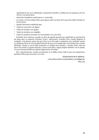 significado de las cosas individuales, incluyendo al hombre. La Biblia da una respuesta a lo Uni-
    versal y a los particulares.
-   Solucionó el problema: particulares vs. universales
-   La ciencia y el arte estaban libres para operar sobre las bases de lo que Dios había revelado en
    las Escrituras.
-   Quedó claramente establecido que:
* Todas las vocaciones son dignas
* Todos los hombres son iguales
* Todos los hombres son culpables
* Todos los hombres necesitan ser reconciliados con y por Dios.
   El hombre de la reforma ya podía ser libre de aquella opresión que significaba la esclavitud de
las obras para su salvación ¡Cuantas! ¿Cien?, ¿doscientas? ¿Cuántas? Pero cuando llegamos al
evangelio, a las buenas nuevas de que Cristo ya lo hizo todo y aceptamos esto mediante nuestra
fe, quedamos libres de esta horrible limitación de que se ha tratado aquí. Nos brinda otras muchas
libertades. Porque es una terrible limitación, en verdad como hombre, y hombre finito, tratar de
hacer uno mismo su propia salvación y actuar como Dios y lograr propios absolutos. No se puede.
Es una esclavitud terrible que aplasta trágicamente al hombre.
  Pero, repentinamente, cuando encontramos en la Biblia misma todo lo que nos proporciona,
quedamos libres para funcionar en la vida.
                                                                     «Porque Jehová da la sabiduría.,
                                                y de su boca viene el conocimiento y la inteligencia»
                                                                                           (Prov.2:6)




                                                                                                  21
 