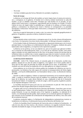 -   Por el arte
-   Una base verdadera para dar forma y libertad en la sociedad y el gobierno.

    Norte de Europa
   La Reforma en la Europa del Norte dio también un fuerte ímpetu hacia el sistema de restriccio-
nes y contrapesos en el gobierno. El hombre de la reforma enfatizó fuertemente la caída del
hombre, ya que se rebelaba contra Dios. Pensaban que cada hombre era un pecador, así que
debían existir restricciones y contrapesos, especialmente para los hombres en el poder. El mismo
Calvino no tuvo, de ningún modo, la autoridad que a menudo se le atribuye, ya fueran asuntos
políticos o eclesiásticos. Su influencia fue moral e informal, en contraposición a la autoridad
formalizada e institucional. Tenía que haber restricciones y contrapesos en cada uno de los países
de la Reforma.
  Suiza fue en especial interesante en cuanto a esto. Los suizos han separado geográficamente el
gobierno. El legislativo y ejecutivo en Berna, el judicial en Lausana.

    Inglaterra
   En Gran Bretaña existen restricciones y contrapesos para el rey: las dos cámaras del parlamento
y las Cortes. En el presente el rey tiene mucho menos poder. Se diría que reina pero no gobierna.
   En los Estados Unidos de Norteamerica la disposición es ligeramente distinta pero con el mismo
principio básico. La Casa Blanca es la Administración Ejecutiva. El Congreso, mediante dos partes
balanceadas cubre la legislativa, y la Suprema Corte representa la judicial.
   La Reforma no fue perfecta, no fue una edad de oro, pero en los países que aplicaron la Refor-
ma, la situación fue abrumadoramente mejor; y en el área de las relaciones sociales, estos países
siguen contando con este capital hasta hoy en día. Pero, en los países carentes de esta base que da
la Reforma hubo un conflicto más o menos sangriento para tratar de resolver la tensión entre los
grupos ilimitados de poder y los relativamente impotentes y faltos de privilegios y lucros sociales.

    LA REVOLUCION FRANCESA
   VOLTAIRE (1694-1778). Filósofo francés, el conocido padre de la ilustración, escribió estas
palabras, después de sus años de exilio en Inglaterra: «Los ingleses son el único pueblo sobre la
tierra que ha sido capaz de prescribir los límites del poder de los reyes, al oponérseles, y que
mediante una serie de luchas ha establecido al fin ese sabio gobierno sin ninguna confusión».
  Como podemos ver en el área de la reforma política los resultados de la Reforma son muy im-
presionantes. Los británicos han sido capaces de controlar la monarquía dentro de límites legales
definidos, y de hacerlo deliberadamente. Los historiadores llaman a esto: «La Revolución Gloriosa
de 1688».
   Durante su exilio en Inglaterra, Voltaire se impresionó fuertemente con la revolución inglesa de
1688, y cuando la revolución francesa trató de establecer las condiciones inglesas -pero sin las
bases de la Reforma, las cuales dieron libertad sin caos, empleando la base de la ilustración
humanista de Voltaire- el resultado fue un baño de sangre y abrió las puertas al gobierno autorita-
rio de Napoleón Bonaparte (1769-1821).
   La Asamblea Nacional de Francia juró esta vez una Constitución en julio de 1789. Esta fue la
primera fase del plan burgues-liberal para la revolución francesa.
  En agosto salió a la luz la «Declaración de los Derechos del Hombre». Suena bien, pero no tuvo
en qué fundamentarse. Voltaire y los otros hombres de la Ilustración no tenían otra base que su
propia limitación. Lo que era clamado como el Ser Supremo se igualaba a la soberanía de la
nación, a la voluntad general del pueblo. ¡Qué contraste con la revolución gloriosa de Inglaterra, y
qué contraste con los resultados de la Declaración de Independencia de América, trece años antes
de la revolución francesa!
   La gloriosa revolución inglesa y la Declaración de Independencia norteamericana tuvieron su
fundamento en la Reforma, y la declaración francesa de los Derechos del Hombre ¡no!
   Le llevó a la Asamblea Anual Constituyente de Francia dos años en redactar la Constitución... al
cabo de esos años fue letra muerta y dio entonces comienzo a la segunda revolución francesa,
trayendo otra batalla de sangre, en la que dieron muerte a los líderes de la revolución.


                                                                                                 23
 
