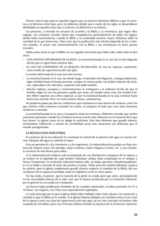 Hemos visto lo que pasó en aquellos lugares que no tuvieron absolutos bíblicos y que no tuvie-
ron a la Reforma como base, pero no debemos olvidar que a través de los siglos se desarrollaron
debilidades en aquellos sitios que si tuvieron a la Reforma en su historia.
   Las personas, a menudo no actuaron de acuerdo a la Biblia y su enseñanza, que según ellos
seguían. Los cristianos actuales tienen que compadecerse profundamente de todos los lugares
donde hubo inconsistencia, cuando la Biblia y la cristiandad tuvieron mayor influencia sobre la
sociedad de la que tienen hoy. Claro está, que la justificación más efectiva depende de los cristia-
nos actuales, al actuar más consistentemente con la Biblia y sus enseñanzas en estos puntos
cruciales.
   Había varias áreas en que la Biblia no era seguida como tenía que haber sido, sobre todo en dos
áreas:
-   UNA NOCION DEFORMADA DE LA RAZA. La esclavitud basada en la raza fue la más flagrante
    afrenta que se sigue hasta nuestros días.
-   EL USO NO COMPASIVO DE LA RIQUEZA ACUMULADA. Se usó las riquezas cruelmente,
    como medio de supervivencia del más apto.
    La noción deformada de la raza tuvo dos formas:
-   La esclavitud basada en la raza, fue desde luego, el atentado más flagrante, y desgraciadamente,
    sigue siéndolo hasta el tiempo presente, aunque en menor grado. Los árabes tratantes de escla-
    vos, capturaban a los africanos, a quienes más tarde vendían.
-   Muchos ingleses, europeos y norteamericanos se entregaron a la arbitraria ficción de que el
    hombre negro no era una persona y podía, por tanto, ser tratado como cosa. Los Estados Uni-
    dos deben soportar una crítica especial, ya que la esclavitud basada en la raza continuo hasta
    fecha muy reciente. Pero, en cierta manera menor, continúa hoy.
   No podemos pasar por alto las condiciones que existieron en esos barcos de esclavos, entre los
que muchos miles murieron cruzando los mares, ni tampoco el trato que esos seres humanos
recibieron a menudo.
   La esclavitud basada en la raza y el prejuicio racial son erróneos. Debemos recordar que ambos
estuvieron presentes cuando los cristianos tuvieron mucha más influencia en el consenso de la que
hoy tienen. La iglesia como tal no abogó lo suficiente. Más bien diríamos que guardó silencio,
mostrándose indiferente y carente de sensibilidad social ante situaciones tan dolorosas que el
mundo protagonizaba.

    LA REVOLUCION INDUSTRIAL
  El comienzo de la era industrial lo constituyó el control de la potencia del agua en nuevas for-
mas. Después del agua se controló el vapor.
   Esta era perteneció a los inventores y a los ingenieros. La industrialización produjo un flujo con-
tinuo de mejores cosas. Por ejemplo, mejor cerámica, mejor máquina o motor, etc. y una constan-
te corriente de más bienes para todos.
   Si la industrialización hubiese sido acompañada de una distribución compasiva de la riqueza y
un énfasis en la dignidad de cada hombre individual -ambas ideas enfatizadas en el Antiguo y
Nuevo Testamento-, la revolución industrial hubiese sido, sin duda, para bien. Desafortunadamen-
te no se habló a menudo de estos dos puntos cruciales. Hubo actos de caridad individual, ayuda a
los pobres, pero la Iglesia simplemente guardó silencio respecto al mandato de la Biblia, del uso
compasivo de la riqueza acumulada, tanto en Inglaterra como en otros países.
  No hay duda, al parecer, que la mayoría de la gente no estaba peor que antes -principalmente
en las necesidades básicas de la vida- sino que la riqueza producida por la revolución industrial,
por lo general no era usada con compasión.
  Los barrios bajos proliferaron alrededor de las ciudades industriales. La labor promedio era 12 a
16 horas. Las mujeres y los niños eran especialmente explotados.
   La razón principal por la que la Iglesia debía haber hablado sobre estos abusos con resolución y
claridad es que la Biblia así lo manda. Si la Iglesia hubiese hablado con claridad contra el uso cruel
de la riqueza como una clase de supervivencia del más apto, tal vez este concepto no hubiese sido
aceptado de inmediato, pero con el tiempo hubiera limitado la injusticia de la revolución industrial.



                                                                                                   25
 
