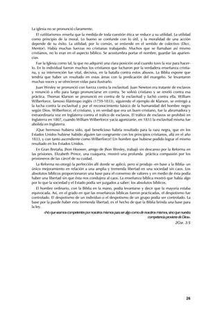 La iglesia no se pronunció claramente.
   El «utilitarismo» enseña que la medida de toda cuestión ética se reduce a su utilidad. La utilidad
como principio de la moral. Lo bueno se confunde con lo útil, y la moralidad de una acción
depende de su éxito. La utilidad, por lo común, se entiende en el sentido de colectivo (Dicc.
Mentor). Había muchas fuerzas no cristianas trabajando. Muchos que se llamaban así mismo
cristianos, no lo eran en el aspecto bíblico. Se acostumbra portar el nombre, guardar las aparien-
cias.
   Fue la Iglesia como tal, la que no adquirió una clara posición oral cuando tuvo la voz para hacer-
lo. En lo individual fueron muchos los cristianos que lucharon por la verdadera enseñanza cristia-
na, y su intervención fue vital, decisiva, en la batalla contra estos abusos. La Biblia expone que
tendría que haber un resultado en estas áreas con la predicación del evangelio. Se levantaron
muchas voces y se ofrecieron vidas para ilustrarlo.
   Juan Wesley se pronunció con fuerza contra la esclavitud. Juan Newton era tratante de esclavos
y renunció a ello para luego pronunciarse en contra. Se volvió cristiano y se reveló contra esa
práctica. Thomas Klarson se pronunció en contra de la esclavitud y luchó contra ella. William
Wilberforce, famoso filántropo inglés (1759-1833), siguiendo el ejemplo de Klarson, se entregó a
la lucha contra la esclavitud y por el reconocimiento básico de la humanidad del hombre negro
según Dios. Wilberforce, el cristiano, y en verdad que era un buen cristiano, fue la abrumadora y
extraordinaria voz en Inglaterra contra el tráfico de esclavos. El tráfico de esclavos se prohibió en
Inglaterra en 1807, cuando William Wilberforce yacía agonizante. en 1833 la esclavitud misma fue
abolida en Inglaterra.
   ¡Que hermoso hubiera sido, qué beneficioso habría resultado para la raza negra, que en los
Estados Unidos hubiese habido alguien tan congruente con los principios cristianos, allá en el año
1833, y con tanto ascendiente como Wilberforce! Un hombre que hubiese podido lograr el mismo
resultado en los Estados Unidos.
   En Gran Bretaña, Jhon Hoower, amigo de Jhon Wesley, trabajó sin descanso por la Reforma en
las prisiones. Elizabeth Prince, una cuáquera, mostró una profunda práctica compasión por los
prisioneros de las cárcel de su cuidad.
  La Reforma no otorgó la perfección allí donde se aplicó, pero si produjo -en base a la Biblia- un
único mejoramiento en relación a una amplia y tremenda libertad en una sociedad sin caos. Los
absolutos bíblicos proporcionaron una base para el consenso de valores y en medio de ésta podía
haber una libertad sin que ésta nos condujera al caos. La enseñanza bíblica mostró que había algo
por lo que la sociedad y el Estado podía ser juzgados a saber: los absolutos bíblicos.
    El hombre ordinario, con la Biblia en la mano, podía levantarse y decir que la mayoría estaba
equivocada. Así, en el grado en que las enseñanzas bíblicas fueron practicadas, el despotismo fue
controlado. El despotismo de un individuo o el despotismo de un grupo podía ser controlado. La
base por la puede haber esta tremenda libertad, es el hecho de que la Biblia brinda una base para
la ley.
       «No que seamos competentes por nosotros mismos para ser algo como de nosotros mismos, sino que nuestra
                                                                              competencia proviene de Dios».
                                                                                                  2Cor. 3:5




                                                                                                         26
 