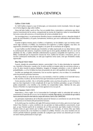 LA ERA CIENTIFICA
Capítulo 6




  Galileo (1564-1648)
  En 1609 Galileo empezó a usar el telescopio, un instrumento recién inventado. Antes de seguir
con el tema digamos algo sobre Galileo.
  Viene del latín Galilei, nació en Pisa. Fue un notable físico, matemático y astrónomo que deter-
minó el movimiento de los astros, compartiendo las teorías de Copérnico sobre la inmovilidad del
Sol como centro del universo y el movimiento de la tierra alrededor de él.
   Sus investigaciones y su pensamiento filosófico fueron considerados necios y absurdos desde el
punto de vista filosófico y en parte, formalmente, heréticos, por once calificadores del Santo Oficio
(Inquisición).
   Cuando la Iglesia romana atacó a Galileo y a Copérnico, no fue debido a que sus teorías contu-
vieran algo contrario a la Biblia. Las enseñanzas de Copérnico y Galileo negaban, mas bien, los
argumentos aristotélicos que habían llegado a ser parte de la enseñanza de la Iglesia.
   Lo que Galileo escribió indicaba que Aristóteles se había equivocado en sus ideas básicas sobre
la conformación del universo. Copérnico enseñó que la tierra giraba alrededor del sol y no el sol
alrededor de ella, y Galileo defendió ardientemente la postura compatible de Copérnico, con la
Biblia. Condenado por la Inquisición romana de 1632, Galileo fue forzado a retractarse, pero sus
escritos continuaron testificando, no sólo que Copérnico tenía razón, sinó que Aristóteles estaba
equivocado.

  Blas Pascal (1623-1662)
   Francés, dotado de extraordinario talento y precocidad. A los 14 años dominaba las matemáti-
cas. Asombró a Descartes, cuando a los 16 años escribió un tratado sobre las secciones cónicas, y
a los 18 años inventó la prensa hidráulica. Imaginó el triángulo aritmético y creó el cálculo de
probabilidades, y a él se le deben las leyes de pesantés de aire y del equilibrio de los líquidos.
  Escribió una apología del cristianismo. Fue un escritor vigoroso y rico en ideas. Es considerado
entre los primeros prosistas franceses.
   Blas Pascal llevó un cubo de mercurio a una montaña y miró los cambios en el nivel del mercu-
rio de acuerdo a la altura, de esta forma hizo que funcionara el primer barómetro.
  Como prosista escribió: «No vi al hombre perdido como una brisa de polvo en el Universo, ni
que era más importante ni más complicado de lo que los hombres pensaban, ya que el hombre
podía comprender a las estrellas y las estrellas no comprendían nada». Además de esto, para
Pascal, el hombre era especial porque Cristo agonizó en la cruz por él.

  Issac Newton (1641-1727)
   Matemático y físico inglés. En la Universidad de Cambrigde midió la velocidad del sonido al
cronometrar el intervalo de un eco con la distancia conocida. Llegó además, a la conclusión de que existía la
fuerza universal de atracción entre todos los cuerpos del universo. Llamó a esto: GRAVEDAD.
  Los principios matemáticos de la filosofía natural de Newton se convirtieron en uno de los hilos
más decisivos en la historia del pensamiento humano.
   Se ha dicho que los científicos del siglo XVII tuvieron interés en el cómo, pero no en el por qué.
¡Falso! Para Newton y varios científicos de ese período no había problema concerniente al por
qué, ya que Newton partió de la existencia de un Dios personal, que había creado el Universo.
Newton tenía un gran interés por la Biblia, porque en su concepto, el mismo Dios que había
creado el universo dio a los hombres la verdad en la Biblia. Newton y los otros hombres de ese
mismo período hubieran quedado azorados de cualquiera que tuviese una obsesión por el cómo
sin tener interés profesional en el por qué.




                                                                                                         27
 