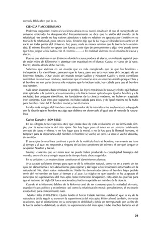 como la Biblia dice que lo es.

  CIENCIA Y MODERNISMO
   Podemos preguntar: ¿cómo es la ciencia ahora en su nuevo estado en el que el concepto de un
universo ordenado ha desaparecido? Frecuentemente se dice que la visión del mundo de la
relatividad -en donde no hay valores absolutos y todo es relativo- es apoyada por Einstéin en su
teoría de la relatividad, pero esto es falso. Einstéin dijo que la luz viaja a velocidad constante en el
vacío en todas partes del Universo. Así, pues, nada es menos relativo que la teoría de la relativi-
dad. El mismo Einstéin se opuso con fuerza a este tipo de pensamiento y dijo: «No puedo creer
que Dios juegue a los dados con el cosmos………» En realidad vivimos en un mundo de causa y
efecto.
   Puesto que vivimos en un Universo donde la causa produce el efecto, un vehículo espacial pue-
de volar miles de kilómetros y aterrizar con exactitud en el blanco. Causa: el vuelo de la nave.
Efecto: aterriza donde debe hacerlo.
   Sabemos que vivimos en un mundo que es más complicado que lo que los hombres -
incluyendo a los científicos-, pensaron que lo fuera, pero eso está muy lejos del concepto de un
Universo fortuito. ¿Qué visión del mundo tenían Galileo y Newton? Galileo y otros científicos
coincidían en una base cristiana; sostenían que el universo era un universo abierto porque Dios y
el hombre no son parte de una sola máquina que lo incluye todo, hay cabida para que el hombre
sea hombre.
   Más tarde, cuando la base cristiana se perdió, las leyes mecánicas de causa y efecto -que habían
sido aplicadas a la química, a la astronomía y a la física- fueron aplicadas por igual al hombre y a la
sociedad. Los antiguos científicos, los fundadores de la ciencia moderna, no hubieran aceptado
este concepto. Con esto, por supuesto, no hubo cabida para Dios, y de igual manera no la hubo
para hombre como tal. El hombre murió y con él el amor.
   La idea más antigua del hombre como observador de la naturaleza fue suplantada y subyugada
con la idea de que el hombre era algo que debiera ser observado al igual que el resto de la natura-
leza.

  Carlos Darwin (1809-1882)
   En su «Origen de las Especies» dice que «toda clase de vida evolucionó, en su forma más sim-
ple, por la supervivencia del más apto». No hay lugar para el amor en un sistema totalmente
cerrado de causa y efecto, y no hay lugar para la moral, y no la hay para la libertad humana, ni
tampoco para la importancia del hombre. El hombre se vuelve un cero. La vida se vuelve absurda,
sin sentido.
   El concepto de una línea continua a partir de la molécula hacia el hombre, meramente en base
al tiempo y al azar, no responde a ninguna de las dos cuestiones del cómo o el por qué de que se
ocuparon Newton y Bacon.
  Murray, comenta que «el mero azar no puede haber producido la complejidad biológica del
mundo, entre el caos y ningún espacio de tiempo hasta ahora sugerido».
  En su artículo: «Los matemáticos cuestionan el darwinismo» plantea:
   ¿Ha pasado suficiente tiempo para que se dé la selección natural, como se ve a través de los
ojos del darwinismo o neo-darwinismo, para operar y dar lugar a los fenómenos observados en la
naturaleza? No, dicen estos matemáticos. Nadie ha demostrado cómo el hombre haya podido
venir del no-hombre en base al tiempo y al azar. Lo trágico es que cuando se ha aceptado el
concepto de supervivencia del más apto, toda restricción desaparece. Esto abrió las puertas para
que el racismo del siglo XX fuera sancionado y hecho respetable en nombre de la ciencia.
   Cuando el cristianismo bíblico de la Reforma cesó de ser consenso para la sociedad alemana,
cuando el caos político y económico -así como la relativización moral- prevalecieron, el escenario
estaba listo para el movimiento nazi.
    Adolfo Hitler (1889-1945). Quién fundó el Tercer Estado Alemán, estableció que la ley de la
naturaleza debía seguir su curso en la supervivencia del más apto. Hitler afirmó también, en varias
ocasiones, que el cristianismo en su concepto es debilidad y debía ser reemplazado por la élite de
la fuerza sobre la debilidad, es decir, la supervivencia del más apto. Hubo muchos factores en el


                                                                                                     29
 