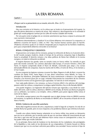 LA ERA ROMANA
Capítulo 1


«Porque cual es su pensamiento en su corazón, tal es él». (Prov. 23:7ª.)

  Introducción
   Hay una corriente en la historia y en la cultura que se funda en el pensamiento de la gente. Lo
que ella piense determina su manera de actuar. Hay violencia y descomposición en la sociedad al
grado que resulta peligroso caminar por las calles de muchas ciudades del mundo.
  Por otra parte existe el peligro de un creciente autoritarismo que busca conjurar la amenaza del
caos nacional e internacional.
  ¿Debemos desentendernos y claudicar? Si no ¿Cómo debemos vivir entonces? La respuesta a si
debemos cruzarnos de brazos y ceder, es ¡No! Hay muchas buenas razones para no hacerlo.
¿Podemos encontrar ayuda en un reducto inesperado para la mayoría de los hombres modernos,
pero para comprenderlo debemos retroceder en la historia?

  ROMA: CONQUISTAS Y GRANDEZA
   Empezaremos con la época de los romanos, porque la civilización de Roma es el ancestro direc-
to del mundo europeo moderno, desde el tiempo de las primeras conquistas bajo la República
hasta la actualidad. El derecho romano y las ideas políticas de Roma han influído en la escena
europea y en toda la civilización occidental.
   El Imperio Romano fue grande, tanto en tamaño como en fuerza militar. Se extendía en gran
parte del mundo conocido. Sus caminos abarcaban toda Europa, el cercano Oriente y Africa del
Norte. El Imperio comprendía desde el Muro de Abriath, construido para alejar a los escitas
demasiado difíciles de conquistar, hasta los fuertes del río Rhin, el norte de Africa, el río Eufrates y
el mar Caspio.
   En una conquista las legiones romanas cruzaron los Alpes, llegaron al valle de Roni, cruzaron las
cumbres de Dante Vicky, hasta llegar a lo que ahora conocemos como Behebi, en Suiza. Al
principio los helvéticos, principales habitantes de Suiza mantuvieron a distancia a los orgullosos
romanos y los hicieron pasar por un yugo, imitando irónicamente las costumbres de los romanos
que hacían lo mismo con los guerreros que capturaban. Se trató de un revés temporal.
  Casi nada podía detener a los romanos, ya fuera el terreno difícil o los ejércitos del enemigo,
pasaron sobre las colinas y conquistaron la antigua capital helvética, hoy en día llamada ABASH.
  Uno puede imaginar a un legionario del ejército romano que regresaba a casa desde las vaste-
dades del norte, subir la colina y dominar a ABASH con la mirada, de hecho una Roma en pequeño
con su anfiteatro, sus teatros y sus templos. «Amo a ABASH, pues posee algunas bellas ruinas al
norte de los Alpes».
  Se ha dicho -aunque parece una cifra exagerada- que en algún tiempo vivían en ABASH cuarenta
mil romanos. La opulencia de Roma se encontraba en ABASH, allí se encuentra el busto de oro de
Marco Aurelio.

  ROMA: Gobierno de una élite autoritaria
  Roma dejó magníficos tesoros de arte y arquitectura a todo lo largo de su Imperio. En más de un
sentido Roma fue grande, pero no tuvo respuesta a los problemas básicos que enfrenta la humani-
dad.
   Cuando una cultura intenta basarse solamente en su fuerza militar muy pronto se demuestra
que eso no es suficiente, por la sencilla razón de que sin una base sólida de conocimiento de qué
esta bien y qué esta mal, de por qué debemos hacer ciertas cosas en contraposición a otras, no
hay poder militar que resulte suficiente.
   En un principio, Roma trató de fundarse en las decisiones de los ciudadanos más prestigiados
de la República y más tarde en las decisiones de sus emperadores. El intento fracasó en última
instancia por que no era una base suficiente para edificar una sociedad. Nunca tuvieron el tipo de



                                                                                                      3
 