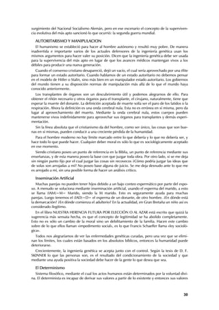 surgimiento del Nacional Socialismo Alemán, pero en ese escenario el concepto de la superviven-
cia evolutiva del más apto sancionó lo que ocurrió: la segunda guerra mundial.

  AUTORITARISMO Y MANIPULACION
   El humanismo se estableció para hacer al hombre autónomo y resultó muy pobre. De manera
inadvertida e importante varios de los actuales defensores de la ingeniería genética usan los
mismos argumentos para hacer valer su posición. Dicen que la ingeniería genética debe ser usada
para la supervivencia del más apto en lugar de que los avances médicos mantengan vivos a los
débiles para producir una nueva generación.
  Cuando el consenso cristiano desapareció, dejó un vacío, el cual sería aprovechado por una élite
para formar un estado autoritario. Cuando hablamos de un estado autoritario no debemos pensar
en el modelo de Hitler o Stalin, sino más bien en un manipulador estado autoritario. Los gobiernos
del mundo tienen a su disposición normas de manipulación más allá de lo que el mundo haya
conocido anteriormente.
   Los transplantes de órganos son un descubrimiento útil y podemos alegrarnos de ello. Para
obtener el riñón necesario y otros órganos para el transplante, el cirujano, naturalmente, tiene que
esperar la muerte del donante. La definición aceptada de muerte solía ser el paro de los latidos o la
respiración. Ahora la definición es una onda cerebral nula. Esta no es errónea en sí misma, pero da
lugar al aprovechamiento del muerto. Mediante la onda cerebral nula, estos cuerpos pueden
mantenerse vivos indefinidamente para aprovechar sus órganos para transplantes y demás experi-
mentación.
  Sin la línea absoluta que el cristianismo da del hombre, como ser único, las cosas que son bue-
nas en sí mismas, pueden conducir a una creciente pérdida de la humanidad.
  Para el hombre moderno no hay límite marcado entre lo que debería y lo que no debería ser, y
hace todo lo que puede hacer. Cualquier deber moral es sólo lo que es sociológicamente aceptado
en ese momento.
   Siendo cristiano poseo un punto de referencia en la Biblia, un punto de referencia mediante sus
enseñanzas, y de esta manera poseo la base con que juzgar toda obra. Por otro lado, si se me deja
sin ningún punto fijo por el cual juzgar las cosas sin recovecos ¿Cómo podría juzgar las ideas que
de solas son arrojadas a mí? No poseo base alguna de juicio. Se me deja desnudo ante lo que me
es arrojado a mí, sin una posible forma de hacer un análisis crítico.

  Inseminación Artificial
   Muchas parejas no pueden tener hijos debido a un bajo conteo espermático por parte del espo-
so. A menudo se soluciona mediante inseminación artificial, usando el esperma del marido, a esto
se llama (IAM)=M= Marido, siendo la M marido. Esto es seguramente ayuda para muchas
parejas. Luego tenemos el (IAD)=D= el esperma de un donante, de otro hombre. ¿En dónde está
la demarcación? ¿En dónde comienza el adulterio? En la actualidad, en Gran Bretaña un niño así es
considerado ilegítimo.
   En el libro NUESTRA HERENCIA FUTURA POR ELECCIÓN O AL AZAR está escrito que quizá la
sugerencia más sensata hecha, es que el concepto de legitimidad se ha abolido completamente.
Esto no es sólo un cambio de la moral sino un debilitamiento de la familia. Hacen este cambio
sobre de lo que ellos llaman «impedimento social», es lo que Francis Schaeffer llama «ley socioló-
gica».
  Todos nos alegraríamos de ver las enfermedades genéticas curadas, pero una vez que se elimi-
nan los límites, los cuales están basados en los absolutos bíblicos, entonces la humanidad puede
deteriorarse.
  Crecientemente, la ingeniería genética se acepta junto con el control. Según la tesis de D. F.
SKINNER lo que las personas son, es el resultado del condicionamiento de la sociedad y que
mediante una ayuda positiva la sociedad debe hacer de la gente lo que desea que sea.

  El Determinismo
  Sistema filosófico, mediante el cual los actos humanos están determinados por la voluntad divi-
na. El determinista es incapaz de derivar sus valores a partir de lo existente y entonces sus valores



                                                                                                  30
 