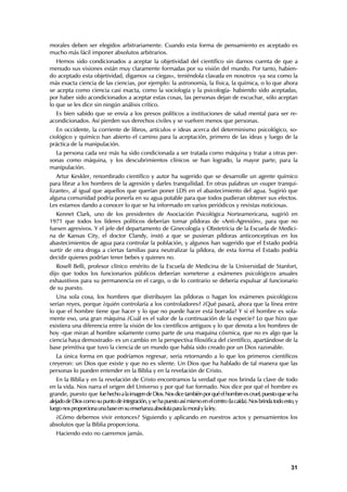 morales deben ser elegidos arbitrariamente. Cuando esta forma de pensamiento es aceptado es
mucho más fácil imponer absolutos arbitrarios.
   Hemos sido condicionados a aceptar la objetividad del científico sin darnos cuenta de que a
menudo sus visiones están muy claramente formadas por su visión del mundo. Por tanto, habien-
do aceptado esta objetividad, digamos «a ciegas», teniéndola clavada en nosotros -ya sea como la
más exacta ciencia de las ciencias, por ejemplo: la astronomía, la física, la química, o lo que ahora
se acepta como ciencia casi exacta, como la sociología y la psicología- habiendo sido aceptadas,
por haber sido acondicionados a aceptar estas cosas, las personas dejan de escuchar, sólo aceptan
lo que se les dice sin ningún análisis crítico.
  Es bien sabido que se envía a los presos políticos a instituciones de salud mental para ser re-
acondicionados. Así pierden sus derechos civiles y se vuelven menos que personas.
   En occidente, la corriente de libros, artículos e ideas acerca del determinismo psicológico, so-
ciológico y químico han abierto el camino para la aceptación, primero de las ideas y luego de la
práctica de la manipulación.
  La persona cada vez más ha sido condicionada a ser tratada como máquina y tratar a otras per-
sonas como máquina, y los descubrimientos clínicos se han logrado, la mayor parte, para la
manipulación.
   Artur Keskler, renombrado científico y autor ha sugerido que se desarrolle un agente químico
para librar a los hombres de la agresión y darles tranquilidad. En otras palabras un «super tranqui-
lizante», al igual que aquellos que querían poner LDS en el abastecimiento del agua. Sugirió que
alguna comunidad podría ponerla en su agua potable para que todos pudieran obtener sus efectos.
Les estamos dando a conocer lo que se ha informado en varios periódicos y revistas noticiosas.
   Kennet Clark, uno de los presidentes de Asociación Psicológica Norteamericana, sugirió en
1971 que todos los líderes políticos deberían tomar píldoras de «Anti-Agresión», para que no
fuesen agresivos. Y el jefe del departamento de Ginecología y Obstetricia de la Escuela de Medici-
na de Kansas City, el doctor Clandy, instó a que se pusieran píldoras anticonceptivas en los
abastecimientos de agua para controlar la población, y algunos han sugerido que el Estado podría
surtir de otra droga a ciertas familias para neutralizar la píldora, de esta forma el Estado podría
decidir quienes podrían tener bebes y quienes no.
   Rosell Belli, profesor clínico emérito de la Escuela de Medicina de la Universidad de Stanfort,
dijo que todos los funcionarios públicos deberían someterse a exámenes psicológicos anuales
exhaustivos para su permanencia en el cargo, o de lo contrario se debería expulsar al funcionario
de su puesto.
   Una sola cosa, los hombres que distribuyen las píldoras o hagan los exámenes psicológicos
serían reyes, porque ¿quién controlaría a los controladores? ¿Qué pasará, ahora que la línea entre
lo que el hombre tiene que hacer y lo que no puede hacer está borrada? Y si el hombre es sola-
mente eso, una gran máquina ¿Cuál es el valor de la continuación de la especie? Lo que hizo que
existiera una diferencia entre la visión de los científicos antiguos y lo que denota a los hombres de
hoy -que miran al hombre solamente como parte de una maquina cósmica, que no es algo que la
ciencia haya demostrado- es un cambio en la perspectiva filosófica del científico, apartándose de la
base primitiva que tuvo la ciencia de un mundo que había sido creado por un Dios razonable.
   La única forma en que podríamos regresar, sería retornando a lo que los primeros científicos
creyeron: un Dios que existe y que no es silente. Un Dios que ha hablado de tal manera que las
personas lo pueden entender en la Biblia y en la revelación de Cristo.
    En la Biblia y en la revelación de Cristo encontramos la verdad que nos brinda la clave de todo
en la vida. Nos narra el origen del Universo y por qué fue formado. Nos dice por qué el hombre es
grande, puesto que fue hecho a la imagen de Dios. Nos dice también por qué el hombre es cruel, puesto que se ha
alejado de Dios como su punto de integración, y se ha puesto así mismo en el centro (la caída). Nos brinda todo esto, y
luego nos proporciona una base en su enseñanza absoluta para la moral y la ley.
  ¿Cómo debemos vivir entonces? Siguiendo y aplicando en nuestros actos y pensamientos los
absolutos que la Biblia proporciona.
   Haciendo esto no caeremos jamás.




                                                                                                                   31
 
