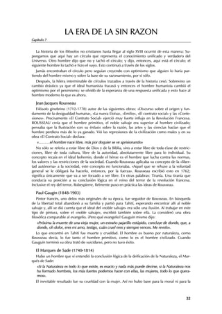 LA ERA DE LA SIN RAZON
Capítulo 7


   La historia de los filósofos no cristianos hasta llegar al siglo XVIII ocurrió de esta manera: Su-
pongamos que aquí hay un círculo que representa el conocimiento unificado y verdadero del
Universo. Otro hombre dijo que no y tachó el círculo; y dijo, entonces, aquí está el círculo; el
siguiente hombre lo tachó e hizo el suyo. Esto continuó a través de los siglos.
   Jamás encontraban el círculo pero seguían creyendo con optimismo que alguien lo haría par-
tiendo del hombre mismo y sobre la base de su razonamiento, por sí sólo.
  Después, la hilera interminable de círculos trazados a través de la historia cesó. Sobrevino un
cambio drástico ya que el ideal humanista fracasó y entonces el hombre humanista cambió el
optimismo por el pesimismo; se olvidó de la esperanza de una respuesta unificada y esto hace al
hombre moderno lo que es ahora.

  Jean Jacques Rousseau
   Filósofo ginebrino (1712-1778) autor de las siguientes obras: «Discurso sobre el origen y fun-
damento de la desigualdad humana», «La nueva Eloísa», «Emilio», «El contrato social» y las «Confe-
siones». Precisamente «El Contrato Social» ejerció muy fuerte influjo en la Revolución Francesa.
ROUSSEAU creía que el hombre primitivo, el noble salvaje era superior al hombre civilizado;
pensaba que la Ilustración con su énfasis sobre la razón, las artes y las ciencias hacían que el
hombre perdiera más de lo ya ganado. Vió las represiones de la civilización como males y en su
obra «El Contrato Social» declara:
   «………el hombre nace libre, más por doquier se ve aprisionando»
   No sólo se refería a estar libre de Dios y de la Biblia, sino a estar libre de toda clase de restric-
ciones, libre de toda cultura, libre de la autoridad, absolutamente libre para lo individual. Su
concepto recaía en el ideal bohemio, donde el héroe es el hombre que lucha contra las normas,
los valores y las restricciones de la sociedad. Cuando Rousseau aplicaba su concepto de la «liber-
tad autónoma» a la sociedad, este concepto no funcionaba. «Aquel que se rehuse a la voluntad
general se le obligará ha hacerlo, entonces, por la fuerza». Rousseau escribió esto en 1762;
significa únicamente que va a ser forzado a ser libre. En otras palabras: Tiranía. Una tiranía que
conducía su posición a su conclusión lógica en el reino del terror de la revolución francesa.
Inclusive el rey del terror, Robespierre, fielmente puso en práctica las ideas de Rousseau.

  Paul Gaugin (1848-1903)
    Pintor francés, uno delos más originales de su época, fue seguidor de Rousseau. En búsqueda
de la libertad total abandonó a su familia y partió para Tahití, esperando encontrar allí al noble
salvaje y, allí se dió cuenta que el ideal del «noble salvaje» era sólo una ilusión. Al trabajar en este
tipo de pintura, sobre el «noble salvaje», escribió también sobre ella. La consideró una obra
filosófica comparable al evangelio. ¡Pero qué evangelio! Gauguín mismo dijo:
   «Próxima la muerte de una vieja mujer, un extraño pajarillo estúpido, concluye de donde, que, a
   donde, oh dolor, eres mi amo, testigo, cuán cruel eres y siempre vences. Me revelo».
  Lo que encontró en Tahití fue muerte y crueldad. El hombre es bueno por naturaleza, como
Rousseau decía, lo fue tanto el hombre primitivo, como lo es el hombre civilizado. Cuando
Gauguín terminó su obra trató de suicidarse, pero no tuvo éxito.

  El Marques de Sade (1740-1814)
  Hubo un hombre que sí entendió la conclusión lógica de la deificación de la Naturaleza, el Mar-
qués de Sade:
   «Si la Naturaleza es todo lo que existe, es exacto y nada más puede decirse, si la Naturaleza nos
   ha formado hombres, los más fuertes podemos hacer con ellas, las mujeres, todo lo que quera-
   mos».
  El inevitable resultado fue su crueldad con la mujer. Así no hubo base para la moral ni para la



                                                                                                     32
 