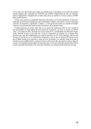eso es todo. He aquí lo que pasa, luego estas palabras tan motivadoras en los textos de nuestro
pasado religioso pero apartadas del contenido que la Biblia originalmente les dio son utilizadas
para la manipulación, manipulación en áreas tales como un cambio en la ética sexual y también
legal y políticamente.
  Si Dios esta muerto y le contenido sobre dios está muerto, si el conocimiento de un Dios per-
sonal que no permaneció callado pero que ha brindado verdades, está muerto, entonces todo para
cuál dios da respuesta y significado y valores, y a este punto de tensión es a donde el hombre
moderno se ha encaminado sobre su base humanista y allí es donde él está.
   Cuando pensamos en Cristo, claro está, en su muerte de sustitución sobre la cruz, cuando el
que proclamaba ser Dios falleció de una manera de sustitución, así tiene su muerte un infinito
valor, y al aceptar ese don, elevando las manos vacías de fe y aceptándolos sin elementos huma-
nistas, tenemos lo que es una vida real; y esto es mantenerse en relación con el infinito Dios
personal que está allí estableciendo una relación personal con El, Cristo obsequia vida de otra
manera, la cual tal vez no se entienda tan claramente y esto es que se relaciona El mismo con lo
que la Biblia enseña en su doctrina y como tal el es un profeta y un salvador sobre de lo que El
enseñó y lo que la Biblia enseña , porque El mismo unifica estas dos: que tenemos vida en lugar de
muerte, en le sentido de tener algún conocimiento que es más que le hombre puede obtener de sí
mismo, partiendo del hombre en sí. Estos dos elementos son el punto donde Cristo nos da vida.




                                                                                               36
 
