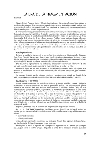 LA ERA DE LA FRAGMENTACION
Capítulo 8


    Monet, Renoir, Pissarro, Sisley y Gérard, fueron pintores franceses defines del siglo pasado y
comienzo del presente. Eran naturalistas como la mayoría de su generación, es decir realistas que
reproducían el modelo exactamente igual. Pero más tarde se hicieron eco a una nueva corriente
filosófica en la pintura llamada «Impresionismo».
   El Impresionismo es pués una corriente renovadora e innovadora, no sólo de la técnica, sino de
la esencia misma del arte pictórico. Según los impresionistas no existe ningún objeto de un color
determinado; el color de un objeto depende de la inclinación y modo con que recibe la luz, de su
intensidad y de la refracción de los colores vecinos». Pintaban lo que les impresionaba a la vista.
Pero quedó una pregunta; si existía una realidad más allá de las sombras de luz que les llegaba a la
vista. Y la respuesta era que sí había una realidad detrás de las sombras que a su vista les llegaba.
  Después de 1885 Monet llevó esto hasta su conclusión y la realidad tendió a transformarse en
un sueño. El impresionismo había perdido valor para convertirse en un vehículo que abrió las
puertas al pensamiento moderno.

  Post-Impresionismo
   En tanto la realidad se transformó en un sueño el impresionismo se vió desplazado. Cezanne,
Van Gogh, Gauguin, Gerard, etc. fueron unos grandes pos-impresionistas que sintieron el pro-
blema. Ellos trataron de encontrar realidad de lo absoluto detrás de las cosas individuales, pensa-
ron que se había perdido el valor de los universales, pero también fallaron.
   Ellos trataron de representar en sus pinturas su concepción o cosmovisión del mundo. El arte
así llegó a ser el vehículo para representar la fragmentación de la verdad y la vida.
   La falta de significado los llevó a resolver el problema encontrando la forma de regresar a la
realidad, al absoluto más allá de las cosas individuales, más allá de los particulares, pero finalmen-
te fracasaron.
   No estamos diciendo que los pintores estuvieran conscientemente pintado su filosofía de la
vida, pero sí decimos que su obra en general, su concepto del mundo se reflejaba a menudo.

  Paul Cezanne, (1839-1906)
   (Pintor impresionista autor de naturalezas muestras y paisajes notables, francés). Redujo la
naturaleza a lo que él consideraba sus formas geométricas básicas. En esto lineaba un patrón
universal que abarcara todo tipo de cosas individuales en la naturaleza misma. Esto dió a la
naturaleza una apariencia quebrada, fragmentada. El hombre fue pintado también en una forma
fragmentada. En su cuadro «Las bañistas» hay mucha frescura, mucha vitalidad y absoluta maravilla
en el equilibrio de la pintura en general. No se trata de minimizar la obra de estos pintores, ni a
éstos como hombres, pues hay un elevado tinte de sinceridad y sensibilidad. Por ejemplo leer las
cartas de Van Gogh es llorara por los tormentos de un hombre sensible. Tampoco debemos
minimizar sus talentos como pintores; sus obras, sin duda, son a menudo de gran belleza, pero su
arte sí llegó a ser el vehículo del concepto que tenía el hombre moderno sobre la verdad de la
realidad de la vida.
  La pintura, entonces, pasó de la unidad a la fragmentación al igual que la filosofía.
  En 1912 W. KANDINSBY (1866-1944) escribió un artículo diciendo: «Al ver que la antigua ar-
monía, que era una «unidad del conocimiento» se había perdido existían dos posibilidades única-
mente:
  1. Extrema Abstracción o
  2. Extremo Naturalismo
  Ambas, decían, eran iguales (mostrando una pintura de Picaso). Con la pintura de Picaso llama-
da «Las Damiselas de Avignón» apareció el arte moderno.
  Picaso pintó en 1907. Y aquí une dos conceptos: La fragmentación de Cezanne y el concepto
de Gauguin sobre el «noble salvaje». Implantó la forma de las máscaras africanas que eran


                                                                                                   37
 