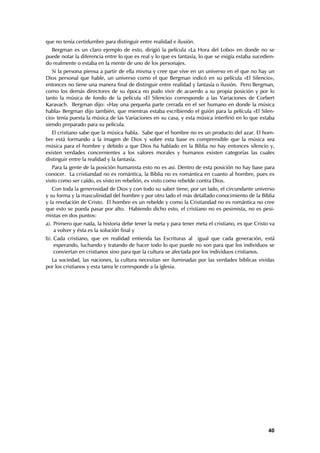 que no tenía certidumbre para distinguir entre realidad e ilusión.
  Bergman es un claro ejemplo de esto, dirigió la película «La Hora del Lobo» en donde no se
puede notar la diferencia entre lo que es real y lo que es fantasía, lo que se exigía estaba sucedien-
do realmente o estaba en la mente de uno de los personajes.
   Si la persona piensa a partir de ella misma y cree que vive en un universo en el que no hay un
Dios personal que hable, un universo como el que Bergman indicó en su película «El Silencio»,
entonces no tiene una manera final de distinguir entre realidad y fantasía o ilusión. Pero Bergman,
como los demás directores de su época no pudo vivir de acuerdo a su propia posición y por lo
tanto la música de fondo de la película «El Silencio» corresponde a las Variaciones de Corbert
Karavach. Bergman dijo: «Hay una pequeña parte cerrada en el ser humano en donde la música
habla» Bergman dijo también, que mientras estaba escribiendo el guión para la película «El Silen-
cio» tenía puesta la música de las Variaciones en su casa, y esta música interfirió en lo que estaba
siendo preparado para su película.
   El cristiano sabe que la música habla. Sabe que el hombre no es un producto del azar. El hom-
bre está formando a la imagen de Dios y sobre esta base es comprensible que la música sea
música para el hombre y debido a que Dios ha hablado en la Biblia no hay entonces silencio y,
existen verdades concernientes a los valores morales y humanos existen categorías las cuales
distinguir entre la realidad y la fantasía.
   Para la gente de la posición humanista esto no es así. Dentro de esta posición no hay base para
conocer. La cristiandad no es romántica, la Biblia no es romántica en cuanto al hombre, pues es
visto como ser caído, es visto en rebelión, es visto como rebelde contra Dios.
   Con toda la generosidad de Dios y con todo su saber tiene, por un lado, el circundante universo
y su forma y la masculinidad del hombre y por otro lado el más detallado conocimiento de la Biblia
y la revelación de Cristo. El hombre es un rebelde y como la Cristiandad no es romántica no cree
que esto se pueda pasar por alto. Habiendo dicho esto, el cristiano no es pesimista, no es pesi-
mistas en dos puntos:
a). Primero que nada, la historia debe tener la meta y para tener meta el cristiano, es que Cristo va
    a volver y ésta es la solución final y
b). Cada cristiano, que en realidad entienda las Escrituras al igual que cada generación, está
    esperando, luchando y tratando de hacer todo lo que puede no son para que los individuos se
    conviertan en cristianos sino para que la cultura se afectada por los individuos cristianos.
  La sociedad, las naciones, la cultura necesitan ser iluminadas por las verdades bíblicas vividas
por los cristianos y esta tarea le corresponde a la iglesia.




                                                                                                   40
 