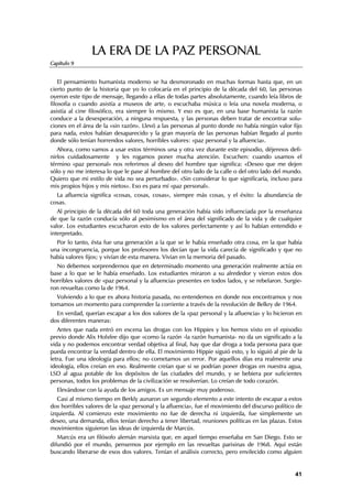 LA ERA DE LA PAZ PERSONAL
Capítulo 9


    El pensamiento humanista moderno se ha desmoronado en muchas formas hasta que, en un
cierto punto de la historia que yo lo colocaría en el principio de la década del 60, las personas
oyeron este tipo de mensaje, llegando a ellas de todas partes absolutamente, cuando leía libros de
filosofía o cuando asistía a museos de arte, o escuchaba música o leía una novela moderna, o
asistía al cine filosófico, era siempre lo mismo. Y eso es que, en una base humanista la razón
conduce a la desesperación, a ninguna respuesta, y las personas deben tratar de encontrar solu-
ciones en el área de la «sin razón». Llevó a las personas al punto donde no había ningún valor fijo
para nada, estos habían desaparecido y la gran mayoría de las personas habían llegado al punto
donde sólo tenían horrendos valores, horribles valores: «paz personal y la afluencia».
   Ahora, como vamos a usar estos términos una y otra vez durante este episodio, déjennos defi-
nirlos cuidadosamente y les rogamos poner mucha atención. Escuchen: cuando usamos el
término «paz personal» nos referimos al deseo del hombre que significa: «Deseo que me dejen
sólo y no me interesa lo que le pase al hombre del otro lado de la calle o del otro lado del mundo.
Quiero que mi estilo de vida no sea perturbado». «Sin considerar lo que significaría, incluso para
mis propios hijos y mis nietos». Eso es para mí «paz personal».
  La afluencia significa «cosas, cosas, cosas», siempre más cosas, y el éxito: la abundancia de
cosas.
   Al principio de la década del 60 toda una generación había sido influenciada por la enseñanza
de que la razón conducía sólo al pesimismo en el área del significado de la vida y de cualquier
valor. Los estudiantes escucharon esto de los valores perfectamente y así lo habían entendido e
interpretado.
  Por lo tanto, ésta fue una generación a la que se le había enseñado otra cosa, en la que había
una incongruencia, porque los profesores los decían que la vida carecía de significado y que no
había valores fijos; y vivían de esta manera. Vivían en la memoria del pasado.
  No debemos sorprendernos que en determinado momento una generación realmente actúa en
base a lo que se le había enseñado. Los estudiantes miraron a su alrededor y vieron estos dos
horribles valores de «paz personal y la afluencia» presentes en todos lados, y se rebelaron. Surgie-
ron revueltas como la de 1964.
  Volviendo a lo que es ahora historia pasada, no entendemos en donde nos encontramos y nos
tomamos un momento para comprender la corriente a través de la revolución de Belkry de 1964.
  En verdad, querían escapar a los dos valores de la «paz personal y la afluencia» y lo hicieron en
dos diferentes maneras:
   Antes que nada entró en escena las drogas con los Hippies y los hemos visto en el episodio
previo donde Alix Holsfee dijo que «como la razón -la razón humanista- no da un significado a la
vida y no podemos encontrar verdad objetiva al final, hay que dar droga a toda persona para que
pueda encontrar la verdad dentro de ella. El movimiento Hippie siguió esto, y lo siguió al pie de la
letra. Fue una ideología para ellos; no cometamos un error. Por aquellos días era realmente una
ideología, ellos creían en eso. Realmente creían que si se podrían poner drogas en nuestra agua,
LSD al agua potable de los depósitos de las ciudades del mundo, y se bebiera por suficientes
personas, todos los problemas de la civilización se resolverían. Lo creían de todo corazón.
  Elevándose con la ayuda de los amigos. Es un mensaje muy poderoso.
   Casi al mismo tiempo en Berkly aunaron un segundo elemento a este intento de escapar a estos
dos horribles valores de la «paz personal y la afluencia», fue el movimiento del discurso político de
izquierda. Al comienzo este movimiento no fue de derecha ni izquierda, fue simplemente un
deseo, una demanda, ellos tenían derecho a tener libertad, reuniones políticas en las plazas. Estos
movimientos siguieron las ideas de izquierda de Marcús.
   Marcús era un filósofo alemán marxista que, en aquel tiempo enseñaba en San Diego. Esto se
difundió por el mundo, pensemos por ejemplo en las revueltas parisinas de 1968. Aquí están
buscando liberarse de esos dos valores. Tenían el análisis correcto, pero envilecido como alguien


                                                                                                  41
 