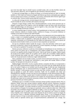 que tenía más edad. Aquí era donde nuestra sociedad estaba, sólo con dos horribles valores de
«paz personal y afluencia», pero la tragedia fue que intentaron soluciones dañinas.
   La cultura de la droga llegó a su clímax en Huston, en el festival de Rock de 1969. En Norfolk,
también en 1969, hubo otro festival, los Angeles del Infierno que fueron contratados para vigilar el
terreno mataron por lo menos a un hombre. Y una revista, comentando dicho festival captó lo que
un asistente dijo: «Hemos tenido nuestra edad de la inocencia».
  La cultura de la droga terminó, terminó después del festival de la Isla de White de 1970, con la
muerte horrible de uno los miembros del conjunto en Europa.
   Después el ingerir drogas cambió. Pero, desafortunadamente, no hay menos personas que se
droguen; aunque ahora no las ingieren como una ideología, lo peor de todo es que más personas
estén ingiriendo droga y lo más grave es que las ingieren a más corta edad. Pero ingerir droga
como una ideología terminó por completo.
   La nueva izquierda sigue el mismo camino. Entró gradualmente en descenso y produjo natural-
mente violencia, violencia en Estados Unidos, violencia en Europa; y los jóvenes idealistas en
realidad no buscaban la violencia que había brotado.
   En 1970 los estudiantes radicales colocaron bombas en los laboratorios de Universidad de Wis-
consin y matan a un estudiante graduado. Las bombas continuaron colocándose en los Estados
Unidos, y todavía existe un pequeño y rudo grupo de radicales. Pero la violencia del lado de la
izquierda, culminando con el bombardeo de este edificio de laboratorios, hizo que la mayoría de
los jóvenes de los Estados Unidos ya no viesen la nueva izquierda con esperanza.
  Así que los entudiantes habían tratado de escapar a estos dos horrendos valores de la «paz
personal y la afluencia» y ahora sus dos esperanzas: la nueva izquierda y las drogas, se desvanecie-
ron. ¿Con qué se quedaron? Se quedaron con la apatía.
   Muchas personas celebraron cuando las Universidades se tranquilizaron en ese momento, y en
cierta manera fue bueno que se tranquilizaran, pero hubiera podido llorar, y lloré cuando me
encontré con aquellos jóvenes después del suceso. Todo lo que tenían era apatía. Habían tratado
de escapar de los pobres valores de sus padres, de los valores de la sociedad y habían fijado el
círculo volviendo para acabar más atrás. Y ahora la apatía gobernaba y ¿qué quedaba? Los dos
valores de «la paz personal y la afluencia» regían soberanamente.
   Ahora, alejándonos de los Estados Unidos, una fuerte minoría dominante de Europa y la mayoría
estudiantil, guiados, por ejemplo por Sud.América y otras partes del mundo, dieron un buen
cambio. Por ejemplo en el área de la «sin razón».
   Federico Engels (1820-1895). Escritor socialista alemán, compañero de Marx, se comprometió a
ellos con la idea marxista-leninista-maoísta ¿Por qué es esta nueva clase de cambio dentro del área
de la «sin razón»? Utópica en un sentido como la anterior droga, les diré por qué. Simplemente
porque dondequiera que el marxismo-leninismo ha llegado al poder, siempre ha significado
presión, siempre. Y estos jóvenes cerraron sus ojos ante esto, cerraron sus ojos ante el hecho de
que la opresión es parte del sistema comunista. Nadie nos ha señalado esto mejor que
SOLZHENITSYN, Alejandro (escritor ruso que fue encarcelado por escribir denunciando la dictadu-
ra soviética) con su énfasis, cuando trajo al mundo occidental sus escritos y conferencias y dijo
que llegó a ver quince millones de reclusos en los campos de concentración de la Rusia Soviética.
Ha dicho que a partir de la revolución comunista en Rusia, hasta 1969 solamente, 66 millones de
personas murieron por motivos políticos.
   Dondequiera que se considere el mundo comunista siempre produce opresión interna. Pero no
debemos olvidar nunca que siempre produce también opresión externa. Podríamos considerar
varias cosas, pero lo que nos viene a la mente es Hungría y Checoeslovaquia. He aquí un testimo-
nio de Francis Schaeffer: «Yo estaba viviendo en Suiza en noviembre de 1956, cuando los tanques
rusos entraron en Hungría. En esa época en particular, tenía un radio de onda corta. Todo el día
escuchaba a los estudiantes húngaros hablando en inglés; a veces un mal inglés, a veces un buen
inglés, esperando que el mundo exterior escuchara. ¡Me impresionó eso! ¡Nunca lo olvidaré,
nunca! Aquellas voces implorando ayuda. Justo después de esto los diarios sacaron la imagen de
una hermosa, franca y adorable muchacha llamada Idona Throw. Y era la fotografía de Idona
durante el juicio en el que se pretendía condenarla a muerte por haber tomado parte en la resis-
tencia contra la opresión externa que el marxismo-leninismo naturalmente trae consigo. Fue


                                                                                                 42
 