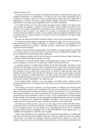 colgada en julio de 1957.
   El marxismo-leninismo es una ilusión. Una ilusión por otra razón, incluso más básica, que la que
señalaba anteriormente: es materialismo. A lo largo de esta serie hemos demostrado que el
humanismo, el hombre a partir de sí mismo no puede generar ningún valor real o significado o
dignidad para el hombre. He aquí un sistema basado completa, consciente y totalmente en el
materialismo. No hay lugar para la dignidad humana en el sistema materialista.
   El conocido humanismo no da la base humana que algunos de los eruditos en los países comu-
nistas satélites han apoyado, y algunos, fuera de los países satélites también comunistas lo han
apoyado. No es posible, sencillamente no es posible en base al materialismo. Con todo es extraña
la manera en que los jóvenes y los mayores, en los países no comunistas son atraídos por el
marxismo-leninismo idealista. La razón es que se habla mucho de la dignidad, dignidad humana,
ser tratado mejor ¿Se puede conseguir esto a partir de una base materialista? ¡No! ¿Quiere saber
lo que es? Se lo diré.
  Hay sólo una manera de entender el marxismo utópico y esta es que es una herejía cristiana.
   El comunismo idealista utópico simplemente se sobrepasa al coger estas frases que jamás pu-
dieron producirse de una filosofía materialista. Lo vuelvo a recordar, las usa separadas de los
resultados naturales de su posición, y diciendo eso atrae a quienes han sido atrapados por el
marxismo-leninismo idealista.
  Cuando el marxismo-leninista llega al poder es otra historia. Es siempre opresión y la voluntad
de la mayoría entonces, carece de sentido. No sólo deja de existir la dignidad del individuo, sino
que la voluntad de la mayoría tampoco tiene significado.
  Ahora, debemos entender que hay dos corrientes de marxismo-leninismo. Deben mantenerse
separadas y debemos distinguir claramente entre ellas.
  La primera es «la corriente idealista utópica», siendo gente joven, aunque a veces no mucho, la
que ha irrumpido en el área de la «sin razón» para aceptar el marxismo-leninismo.
   La segunda corriente es el sólido núcleo ortodoxo de miembros del partido comunista en varias
naciones fuera del bloque comunista, Ahora, encontramos que el riesgo radica en las personas que
tienen sólo los valores de «la paz personal y la afluencia». Sin embargo, está la mayoría comunista
que responde a los dos valores de la «paz personal y la afluencia», nadie sabe que harán estas
grandes mayorías. Nadie lo sabe. Más que esto, debemos ver que existe un gran riesgo y es de que
estas dos corrientes: el marxismo-leninista y el sólido núcleo del partido ortodoxo marxista-
leninista pudieran infiltrarse en un país, en un momento dado de la historia, creando una situación
que sería por siempre irremediable. Es un riesgo muy real.
   En los Estados Unidos también se corre este peligro. Los Estados Unidos también lo tienen
marcado demasiado bien y en ninguna de las áreas, tanto como en el área de la generación de la
ley arbitraria.
   Deseo hablar acerca de la ley arbitraria, con bastante detalle: en realidad lo que el hombre pidió
fue su independencia de Dios y de su revelación. En lo que esto ha resultado es en relatividad, no
sólo en la moral personal y pública sino en la ley como tal. La naturaleza, en la que los hombres
han tratado de instituir su ley, como recordaremos de una episodio previo, no es suficiente por la
simple razón de que la naturaleza es cruel y no cruel, y así no se puede formar un sistema-estado
de leyes basados en la naturaleza, y lo que nos queda en el flujo humano de hoy día en los Estados
Unidos es meramente una variable ley sociológica. Me refiero a una ley que está meramente
basada en lo que un grupo decide lo que es útil para la sociedad en un momento dado.
   El hombre que abrió las puertas a esto, tal vez más ninguno otro fue Oliver Wandell Holmes.
Escribió una carta, la citaremos con exactitud: «la cuestión última es lo que las fuerzas dominantes
de la comunidad quieran, y lo que quieran sea lo suficientemente fuerte para no considerar
cualquier inhibición que se interponga». Este era Oliver Wendell Homes hace algunos años, y en
realidad lo más importante es solamente «la ley variable».
   Muchas leyes modernas no son congruentes con la ley que les ha precedido y, en verdad, debo
decir que a la Constitución de los Estados Unidos hoy en día se le puede hacer decir casi cualquier
cosa en base a la variable ley sociológica. Debemos entender que la actual no es sólo la ley
variable, sino que las cortes están realmente estatuyendo la ley. No están sólo interpretando la ley



                                                                                                  43
 