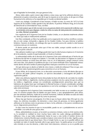 que el legislador ha formulado, sino que generan la ley.
   Ahora, todos saben, quien conoce algo relativo a estas cosas, que la ley arbitraria domina com-
pletamente en países comunistas, pero de lo que la mayoría no se da cuenta, es de que en el flujo
humanista la ley arbitraria se ha expandido por el mundo occidental también.
  Usaré una analogía. Consideraré el feto humano, el bebé no-nato. En enero de 1973 la Corte
Suprema de los Estados Unidos aprobó la ley del aborto. El profesor Williams Pong, de la Escuela
de Derecho de la Universidad de Texas, escribió:
   «La Corte sostuvo que el niño no-nato no es una persona dentro de la esencia de la décima cuar-
   ta enmienda como para despojar a todos los niños no-natos de toda protección constitucional a
   sus vidas, libertad y propiedad».
   Esta regulación de la Suprema Corte de los Estados Unidos, es un absoluto totalmente arbitra-
rio. Antes que nada es médicamente arbitrario.
   Este libro (señalando un libro) fue publicado con la cooperación de muchos científicos connota-
dos en este campo, incluyendo a algunos de los Estados Unidos. Fue para informar al público
británico. Favorece al aborto, sin embargo dice que la cuestión acerca de cuándo la vida humana
comienza está aun sin resolverse.
  El aborto puede ser practicado antes que el feto sea viable, aunque cuándo sucede es en sí
mismo un punto a discutir.
  Más adelante establece que un biólogo puede decir que la vida humana empieza en el momento
de la fecundación, cuando el espermatozoide y el óvulo se fusionan.
   La arbitrariedad médica de la decisión de la Suprema Corte está enfatizada por el hecho de que
la destrucción del feto se acepta en el aborto. Y, con todo, las discusiones se originan en cuanto si
es correcto fertilizar un óvulo fuera del útero, esto es, en el laboratorio, porque entonces viviría
solo unos días. Esto plantea el problema de que si ese óvulo fertilizado fuese implantado exitosa-
mente dentro del útero tendría el potencial genético total para convertirse en un ser humano.
   ¿En qué afecta que se aborte un bebé de cinco meses y medio de embarazo? Pues en que, tam-
bién él tiene todo el potencial genético para convertirse en un ser humano.
   El juez White, de la Suprema Corte, en su discusión concerniente a la ley del aborto dijo que es
el ejercicio del poder judicial inexperto, un ejercicio descuidado y extravagante del poder de
supervisión judicial.
   Sobre esta arbitraria regulación fueron descartadas las leyes del aborto de casi todos los estados
de la Unión Médica y, legalmente, muchas personas aceptaron esta ley a pesar de que era arbitra-
ria médica y legalmente, porque era considerada sociológicamente provechosa ¿por qué no
habríamos de aceptar leyes que restringieran la libertad humana si fuesen consideradas sociológi-
camente provechosas? Con lo que nos quedamos es con la ley sociológica. Y eso es todo. Y nadie
sabe cómo terminará.
   Por la regulación de la Suprema Corte (mostrando) este bebé no-nato no se considera una per-
sona. En nuestros propios días ha habido una gran clamor, y muy apropiadamente; pero ahora,
por este absoluto arbitrario, traído de la corriente humanista, millones de bebés no-natos de todos
los colores de piel son declarados por ley como no personas.
   Ahora, hay que hacerse una pregunta. En el día en que no hayan valores fijos ¿Por qué no a los
viejos, los enfermos incurables, los dementes y otras clases de personas, en forma igualmente
arbitraria se les declara como no personas en base a la ley arbitraria, si los jueces consideran que
eso es «lógicamente provechoso»?
  En días como los nuestros lo que es inconcebible, puede no ser -y probablemente no será in-
concebible- a la vuelta de unos pocos años.
   Ahora, adelantándonos un poco, al no existir ya consenso cristiano, como es el de nuestra cultu-
ra, la sociedad en realidad no tiene muchas bases sobre las cuales obtenga posibilidades de
edificarse. Una, es que todos simplemente harían lo suyo y esto recibe el nombre técnico de
«Hedonismo» (sistema filosófico que considera el placer como único fin de la vida). Significa, pues,
que la persona haría lo que desea hacer. Pero el simple hecho es, que no es posible edificar una
sociedad con todo el mundo haciendo sólo lo que quiere hacer. Se podría pensar en un hombre
solo viviendo en una isla desierta, y debe tener inter-relaciones, entonces ya no es posible para


                                                                                                  44
 