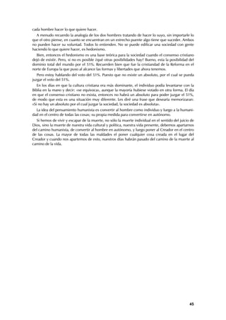 cada hombre hacer lo que quiere hacer.
  A menudo recuerdo la analogía de los dos hombres tratando de hacer lo suyo, sin importarle lo
que el otro piense, en cuanto se encuentran en un estrecho puente algo tiene que suceder. Ambos
no pueden hacer su voluntad. Todos lo entienden. No se puede edificar una sociedad con gente
haciendo lo que quiere hacer, es hedonismo.
  Bien, entonces el hedonismo es una base teórica para la sociedad cuando el consenso cristiano
dejó de existir. Pero, si no es posible ¿qué otras posibilidades hay? Bueno, esta la posibilidad del
dominio total del mundo por el 51%. Recuerden bien que fue la cristiandad de la Reforma en el
norte de Europa la que puso al alcance las formas y libertades que ahora tenemos.
   Pero estoy hablando del voto del 51%. Puesto que no existe un absoluto, por el cual se pueda
juzgar el voto del 51%.
   En los días en que la cultura cristiana era más dominante, el individuo podía levantarse con la
Biblia en la mano y decir: «se equivoca», aunque la mayoría hubiese votado en otra forma. El día
en que el consenso cristiano no exista, entonces no habrá un absoluto para poder juzgar el 51%,
de modo que esta es una situación muy diferente. Les diré una frase que desearía memorizaran:
«Si no hay un absoluto por el cual juzgar la sociedad, la sociedad es absoluta».
  La idea del pensamiento humanista es convertir al hombre como individuo y luego a la humani-
dad en el centro de todas las cosas; su propia medida para convertirse en autónomo.
  Si hemos de vivir y escapar de la muerte, no sólo la muerte individual en el sentido del juicio de
Dios, sino la muerte de nuestra vida cultural y política, nuestra vida presente, debemos apartarnos
del camino humanista, de convertir al hombre en autónomo, y luego poner al Creador en el centro
de las cosas. La mayor de todas las maldades el poner cualquier cosa creada en el lugar del
Creador y cuando nos apartemos de esto, nuestros días habrán pasado del camino de la muerte al
camino de la vida.




                                                                                                 45
 