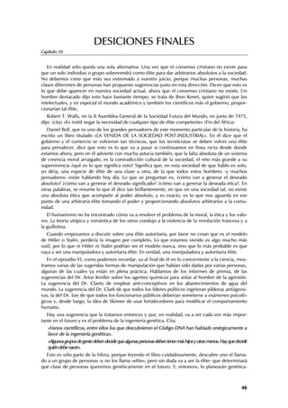 DESICIONES FINALES
Capítulo 10


   En realidad sólo queda una sola alternativa. Una vez que el consenso cristiano no existe pasa
que un solo individuo o grupo sobrevendrá como élite para dar arbitrarios absolutos a la sociedad.
No debemos creer que esto sea extremado a nuestro juicio, porque muchas personas, muchas
clases diferentes de personas han propuesto sugerencias justo en esta dirección. Dicen que esto es
lo que debe aparecer en nuestra sociedad actual, ahora que el consenso cristiano no existe. Un
hombre destacado dijo esto hace bastante tiempo; se trata de Jhon Kenet, quien sugirió que los
intelectuales, y en especial el mundo académico y también los científicos más el gobierno, propor-
cionarían tal élite.
   Robert T. Walls, en la II Asamblea General de la Sociedad Futura del Mundo, en junio de 1975,
dijo: (cita) «Es inútil negar la necesidad de cualquier tipo de élite competente» (Fin del África)
   Daniel Boll, que es uno de los grandes pensadores de este momento particular de la historia, ha
escrito un libro titulado «LA VENIDA DE LA SOCIEDAD POST.INDUSTRIAL». En él dice que el
gobierno y el comercio se volvieron tan técnicos, que los tecnócratas se deben volver una élite
para prevalecer, dice que esto es lo que va a pasar si continuamos en línea recta desde donde
estamos ahora, pero en él advierte con mucha astucia también, que la falta absoluta de un sistema
de creencia moral arraigado, es la contradicción cultural de la sociedad, el reto más grande a su
supervivencia ¿qué es lo que significa esto? Significa que, en esta sociedad de que hablo es solo,
yo diría, una especie de élite de una clase u otra, de la que todos estos hombres -y muchos
pensadores- están hablando hoy día. Lo que se preguntan es, ¿cómo van a generar el deseado
absoluto? ¿cómo van a generar el deseado significado? ¿cómo van a generar la deseada ética?. En
otras palabras, se resume lo que él dice tan brillantemente, en que en una sociedad tal, no existe
una absoluta ética que acompañe al poder absoluto, y es exacto, es lo que nos aguarda en ese
punto de una arbitraria élite tomando el poder y proporcionando absolutos arbitrarios a la comu-
nidad.
   El humanismo no ha encontrado cómo va a resolver el problema de la moral, la ética y los valo-
res. La teoría utópica y romántica de los otros condujo a la violencia de la revolución francesa y a
la guillotina.
  Cuando empezamos a discutir sobre una élite autoritaria, por favor no crean que es el modelo
de Hitler o Stalin, perdería la imagen por completo. Lo que estamos viendo es algo mucho más
sutil, por lo que ni Hitler ni Stalin podrían ser el modelo nunca, sino que lo más probable es que
vaya a ser una manipuladora y autoritaria élite. En verdad, una manipuladora y autoritaria élite.
   En el episodio VI, como podemos recordar, ya al final de él en lo concerniente a la ciencia, mos-
tramos varias de las sugeridas formas de manipulación que habían sido dadas por varias personas,
algunas de las cuales ya están en plena práctica. Hablamos de los informes de prensa, de las
sugerencias del Dr. Artur Kesfler sobre los agentes químicos para aislar al hombre de la agresión.
La sugerencia del Dr. Clanty de emplear anti-conceptivos en los abastecimientos de agua del
mundo. La sugerencia del Dr. Clark de que todos los líderes políticos ingirieran píldoras antiágresi-
vas, la del Dr. Lee de que todos los funcionarios públicos deberían someterse a exámenes psicoló-
gicos y, desde luego, la idea de Skinner de usar fortalecedores para modificar el comportamiento
humano.
   Hay una sugerencia que la tratamos entonces y que, en realidad, va a ser cada vez más impor-
tante en el futuro y es el problema de la ingeniería genética. Cita:
   «Varios científicos, entre ellos los que descubrieron el Código DNA han hablado enérgicamente a
   favor de la ingeniería genética».
   «Algunos grupos de gente deben decidir que algunas personas deben tener más hijos y otras menos. Hay que decidir
   quién debe nacer».
  Esto es sólo parte de la hilera, porque leyendo el libro cuidadosamente, descubre uno el llama-
do a un grupo de personas -y no los llama «elite», pero sin duda va a ser la élite- que determinará
qué clase de personas queremos genéticamente en el futuro. Y, entonces, lo planearán genética-



                                                                                                               46
 