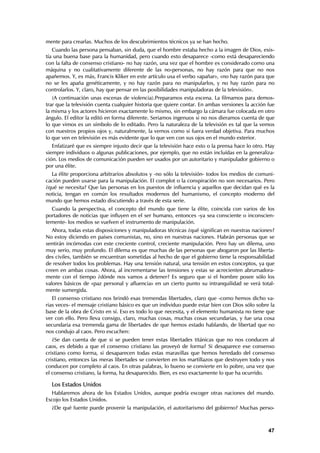 mente para crearlas. Muchos de los descubrimientos técnicos ya se han hecho.
   Cuando las persona pensaban, sin duda, que el hombre estaba hecho a la imagen de Dios, exis-
tía una buena base para la humanidad, pero cuando esto desaparece -como está desapareciendo
con la falta de consenso cristiano- no hay razón, una vez que el hombre es considerado como una
máquina y no cualitativamente diferente de las no-personas, no hay razón para que no nos
apañemos. Y, es más, Francis Kliker en este artículo usa el verbo «apañar», «no hay razón para que
no se les apaña genéticamente, y no hay razón para no manipularlos, y no hay razón para no
controlarlos. Y, claro, hay que pensar en las posibilidades manipuladoras de la televisión».
   (A continuación unas escenas de violencia).Preparamos esta escena. La filmamos para demos-
trar que la televisión cuenta cualquier historia que quiere contar. En ambas versiones la acción fue
la misma y los actores hicieron exactamente lo mismo, sin embargo la cámara fue colocada en otro
ángulo. El editor la editó en forma diferente. Seriamos ingenuos si no nos dieramos cuenta de que
lo que vimos es un símbolo de lo editado. Pero la naturaleza de la televisión es tal que la vemos
con nuestros propios ojos y, naturalmente, la vemos como si fuera verdad objetiva. Para muchos
lo que ven en televisión es más evidente que lo que ven con sus ojos en el mundo exterior.
   Enfatizaré que es siempre injusto decir que la televisión hace esto o la prensa hace lo otro. Hay
siempre individuos o algunas publicaciones, por ejemplo, que no están incluídas en la generaliza-
ción. Los medios de comunicación pueden ser usados por un autoritario y manipulador gobierno o
por una élite.
  La élite proporciona arbitrarios absolutos y -no sólo la televisión- todos los medios de comuni-
cación pueden usarse para la manipulación. El complot o la conspiración no son necesarios. Pero
¿qué se necesita? Que las personas en los puestos de influencia y aquellos que decidan qué es la
noticia, tengan en común los resultados modernos del humanismo, el concepto moderno del
mundo que hemos estado discutiendo a través de esta serie.
  Cuando la perspectiva, el concepto del mundo que tiene la élite, coincida con varios de los
portadores de noticias que influyen en el ser humano, entonces -ya sea consciente o inconscien-
temente- los medios se vuelven el instrumento de manipulación.
   Ahora, todas estas disposiciones y manipuladoras técnicas ¿qué significan en nuestras naciones?
No estoy diciendo en países comunistas, no, sino en nuestras naciones. Habrán personas que se
sentirán incómodas con este creciente control, creciente manipulación. Pero hay un dilema, uno
muy serio, muy profundo. El dilema es que muchas de las personas que abogaron por las liberta-
des civiles, también se encuentran sometidas al hecho de que el gobierno tiene la responsabilidad
de resolver todos los problemas. Hay una tensión natural, una tensión en estos conceptos, ya que
creen en ambas cosas. Ahora, al incrementarse las tensiones y estas se acrecienten abrumadora-
mente con el tiempo ¿dónde nos vamos a detener? Es seguro que si el hombre posee sólo los
valores básicos de «paz personal y afluencia» en un cierto punto su intranquilidad se verá total-
mente sumergida.
   El consenso cristiano nos brindó esas tremendas libertades, claro que -como hemos dicho va-
rias veces- el mensaje cristiano básico es que un individuo puede estar bien con Dios sólo sobre la
base de la obra de Cristo en sí. Eso es todo lo que necesita, y el elemento humanista no tiene que
ver con ello. Pero lleva consigo, claro, muchas cosas, muchas cosas secundarias, y fue una cosa
secundaria esa tremenda gama de libertades de que hemos estado hablando, de libertad que no
nos condujo al caos. Pero escuchen:
   ¿Se dan cuenta de que si se pueden tener estas libertades titánicas que no nos conducen al
caos, es debido a que el consenso cristiano las proveyó de forma? Si desaparece ese consenso
cristiano como forma, si desaparecen todas estas maravillas que hemos heredado del consenso
cristiano, entonces las meras libertades se convierten en los martillazos que destruyen todo y nos
conducen por completo al caos. En otras palabras, lo bueno se convierte en lo pobre, una vez que
el consenso cristiano, la forma, ha desaparecido. Bien, es eso exactamente lo que ha ocurrido.

  Los Estados Unidos
  Hablaremos ahora de los Estados Unidos, aunque podría escoger otras naciones del mundo.
Escojo los Estados Unidos.
  ¿De qué fuente puede provenir la manipulación, el autoritarismo del gobierno? Muchas perso-



                                                                                                 47
 