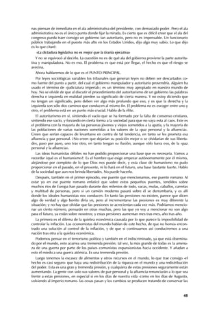 nas piensan de inmediato en el ala administrativa del presidente, con demasiado poder. Pero el ala
administrativa no es el único punto donde fijar la mirada. Es cierto que es difícil creer que el ala del
congreso pueda traer consigo un gobierno tan autoritario, pero no es impensable. Un funcionario
público trabajando en el puesto más alto en los Estados Unidos, dijo algo muy sabio. Lo que dijo
es lo que citaré:
   «La dictadura legislativa no es mejor que la tiranía ejecutiva»
   Y no se equivocó al decirlo. La cuestión no es de qué ala del gobierno proviene la parte autorita-
tiva y manipuladora. No es eso. El problema es que está por llegar, el hecho es que el riesgo se
avecina.
  Ahora hablaremos de lo que es el PUNTO PRINCIPAL.
   Por leyes sociológicas variables los tribunales que generan leyes no deben ser descartados co-
mo fuente del punto a partir, del cual el gobierno manipulador y autoritario provendría. Alguien ha
usado el término de «judiciatura imperial»; es un término muy apropiado en nuestro mundo de
hoy. No se olvide de que al discutir el procedimiento del autoritarismo de un gobierno las palabras
derecha e izquierda en realidad pierden su significado de cierta manera. Y no estoy diciendo que
no tengan un significado, pero deben ver algo más profundo que eso, y es que la derecha y la
izquierda son sólo dos caminos que conducen al mismo fin. El problema no es escoger entre uno y
otro, el problema está en un punto más crucial. Hablo de la élite.
   El autoritarismo en sí, sintiendo el vacío que se ha formado por la falta de consenso cristiano,
sintiendo ese vacío, y forzando en cierta forma a la sociedad para que no vaya esta al caos. Este es
el problema con la mayoría de las personas jóvenes y viejos sometidos a la apatía, y la mayoría de
las poblaciones de varias naciones sometidas a los valores de la «paz personal y la afluencia».
Creen que serían capaces de levantarse en contra de tal tendencia, en tanto se les prometa esa
afluencia y paz personal. ¿No creen que dejarían su posición mejor o se olvidarían de sus liberta-
des, paso por paso, uno tras otro, en tanto tengan su ilusión, aunque sólo fuera eso, de la «paz
personal y la afluencia».
   Las ideas humanistas débiles no han podido proporcionar una base que es necesaria. Vamos a
recordar ¿qué es el humanismo?: Es el hombre que exige empezar autónomamente por él mismo,
alejándose por completo de lo que Dios nos puede decir, y esta clase de humanismo no pudo
proporcionar en el pasado, en el presente, ni lo hará en el futuro, una base bastante fuerte. Hablo
de la sociedad que aun nos brinda libertades. No puede hacerlo.
   Después, también en el primer episodio, ese puente que mencionamos, ese puente romano. Al
estar yo en ese puente romano enfaticé que sobre estos pequeños puentes, tendidos sobre
muchos ríos de Europa han pasado durante dos milenios de todo, vacas, mulas, caballos, carretas
y multitud de personas, pero si un camión moderno pasará sobre él se derrumbaría, y es allí
donde los ideales humanistas nos conducen. En tanto las presiones no existen, parece que dicen
algo de verdad y algo bonito diría yo, pero al incrementarse las presiones es muy diferente la
situación; y no hay que olvidar que las presiones se acrecientan cada vez más. Podríamos mencio-
nar un cierto número, pensarán en otras muchas, pero las que yo voy a mencionar no son algo
para el futuro, ya están sobre nosotros; y estas presiones aumentan mes tras mes, año tras año.
   La primera es el dilema de la quiebra económica causada por lo que parece la imposibilidad de
controlar la inflación. Los economistas del mundo hablan de este hecho, de que no hemos encon-
trado una solución al control de la inflación, y de que si continuamos así conduciremos a una
nación tras otra a la quiebra económica.
   Podemos pensar en el terrorismo político y también en el indiscriminado, ya que está disemina-
do por el mundo, esto acarrea una tremenda presión; tal vez, la más grande de todas es la amena-
za de una guerra por parte de los países comunistas expansionistas hacia occidente. Y añadan a
esto el miedo a una guerra atómica. Es una tremenda presión.
   Luego tenemos la escasez de alimentos y otros recursos en el mundo, lo que trae consigo -el
hecho es casi seguro- que haya una redistribución de la riqueza en el mundo y una redistribución
del poder. Esta es una gran y tremenda presión, y cualquiera de estas presiones seguramente están
aumentando. La gente con solo sus valores de paz personal y la afluencia renunciarán a lo que sea
frente a estas presiones, en especial si en los días de nuestra vida -como en los días de Augusto,
volviendo al imperio romano- las cosas pasan y los cambios se producen tratando de conservar las


                                                                                                     48
 