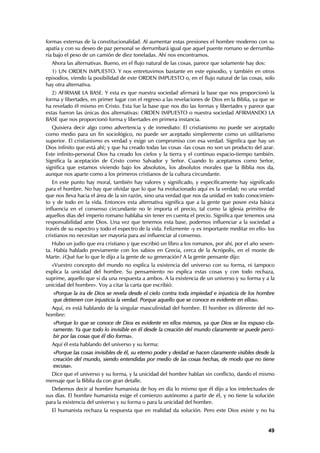 formas externas de la constitucionalidad. Al aumentar estas presiones el hombre moderno con su
apatía y con su deseo de paz personal se derrumbará igual que aquel puente romano se derrumba-
ría bajo el peso de un camión de diez toneladas. Ahí nos encontramos.
  Ahora las alternativas. Bueno, en el flujo natural de las cosas, parece que solamente hay dos:
  1) UN ORDEN IMPUESTO. Y nos entretuvimos bastante en este episodio, y también en otros
episodios, viendo la posibilidad de este ORDEN IMPUESTO o, en el flujo natural de las cosas, solo
hay otra alternativa.
   2) AFIRMAR LA BASE. Y esta es que nuestra sociedad afirmará la base que nos proporcionó la
forma y libertades, en primer lugar con el regreso a las revelaciones de Dios en la Biblia, ya que se
ha revelado él mismo en Cristo. Esta fue la base que nos dio las formas y libertades y parece que
estas fueron las únicas dos alternativas: ORDEN IMPUESTO o nuestra sociedad AFIRMANDO LA
BASE que nos proporcionó forma y libertades en primera instancia.
   Quisiera decir algo como advertencia y de inmediato: El cristianismo no puede ser aceptado
como medio para un fin sociológico, no puede ser aceptado simplemente como un utilitarismo
superior. El cristianismo es verdad y exige un compromiso con esa verdad. Significa que hay un
Dios infinito que está ahí; y que ha creado todas las cosas -las cosas no son un producto del azar.
Este infinito-personal Dios ha creado los cielos y la tierra y el continuo espacio-tiempo también.
Significa la aceptación de Cristo como Salvador y Señor. Cuando lo aceptamos como Señor,
significa que estamos viviendo bajo los absolutos, los absolutos morales que la Biblia nos da,
aunque nos aparte como a los primeros cristianos de la cultura circundante.
   En este punto hay moral, también hay valores y significado, y específicamente hay significado
para el hombre. No hay que olvidar que lo que ha evolucionado aquí es la verdad; no una verdad
que nos lleva hacia el área de la sin razón, sino una verdad que nos da unidad en todo conocimien-
to y de todo en la vida. Entonces esta alternativa significa que a la gente que posee esta básica
influencia en el consenso circundante no le importa el precio, tal como la iglesia primitiva de
aquellos días del imperio romano hablaba sin tener en cuenta el precio. Significa que tenemos una
responsabilidad ante Dios. Una vez que tenemos esta base, podemos influenciar a la sociedad a
través de su espectro y todo el espectro de la vida. Felizmente -y es importante meditar en ello- los
cristianos no necesitan ser mayoría para así influenciar al consenso.
   Hubo un judío que era cristiano y que escribió un libro a los romanos, por ahí, por el año sesen-
ta. Había hablado previamente con los sabios en Grecia, cerca de la Acrópolis, en el monte de
Marte. ¿Qué fue lo que le dijo a la gente de su generación? A la gente pensante dijo:
  «Vuestro concepto del mundo no explica la existencia del universo con su forma, ni tampoco
explica la unicidad del hombre. Su pensamiento no explica estas cosas y con todo rechaza,
suprime, aquello que sí da una respuesta a ambos. A la existencia de un universo y su forma y a la
unicidad del hombre». Voy a citar la carta que escribió:
   «Porque la ira de Dios se revela desde el cielo contra toda impiedad e injusticia de los hombre
   que detienen con injusticia la verdad. Porque aquello que se conoce es evidente en ellos».
  Aquí, es está hablando de la singular masculinidad del hombre. El hombre es diferente del no-
hombre:
   «Porque lo que se conoce de Dios es evidente en ellos mismos, ya que Dios se los expuso cla-
   ramente. Ya que todo lo invisible en él desde la creación del mundo claramente se puede perci-
   bir por las cosas que él dio forma».
  Aquí él esta hablando del universo y su forma:
   «Porque las cosas invisibles de él, su eterno poder y deidad se hacen claramente visibles desde la
   creación del mundo, siendo entendidas por medio de las cosas hechas, de modo que no tiene
   excusa».
  Dice que el universo y su forma, y la unicidad del hombre hablan sin conflicto, dando el mismo
mensaje que la Biblia da con gran detalle.
  Debemos decir al hombre humanista de hoy en día lo mismo que él dijo a los intelectuales de
sus días. El hombre humanista exige el comienzo autónomo a partir de él, y no tiene la solución
para la existencia del universo y su forma o para la unicidad del hombre.
  El humanista rechaza la respuesta que en realidad da solución. Pero este Dios existe y no ha


                                                                                                   49
 
