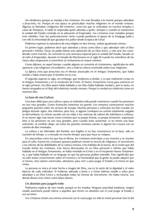 No olvidemos porque se mataba a los cristianos. No eran llevados a la muerte porque adoraban
a Jesucristo, no. Porque en esa época se practicaban muchas religiones en el mundo romano.
Algunas se llamaban «religiones del misterio», como las que se realizaban en muchos templos o
casas de Pompeya. A nadie le importaba quién adoraba a quién, siempre y cuando se mantuviese
la unidad del Estado centrada en la adoración al Emperador. Los cristianos eran matados porque
eran rebeldes. Esto fue particularmente cierto cuando perdieron el apoyo de la Sinagoga judía y
con ello la inmunidad de que gozaban los judíos desde la época de César.
  Podemos expresar la naturaleza de esta religión en dos formas, ambas igualmente ciertas:
   En primer lugar, podemos decir que adoraban a Jesús como Dios y que adoraban sólo al Dios
personal e infinito. César no podía tolerar esta adoración de un Dios único, y este acto fue consi-
derado como traición. Se convirtió en una amenaza especial para la unidad del Estado, basada en
el culto al Emperador, durante el reinado de Dioclesiano en el siglo III cuando los miembros de las
clases altas empezaron a convertirse al cristianismo en mayor número.
  Como dijimos, en aquel tiempo, cuando alguien se convertía al cristianismo, significaba no sólo
oponerse a las religiones circundantes, sino a toda la cultura construida sobre esas religiones.
  La Iglesia creía que Jesucristo era el Mesías anunciado en el Antiguo Testamento, que había
venido y había muerto por el hombre en la cruz.
   El segundo aspecto es algo, sin embargo, que tendemos a olvidar, y es que realmente creían en
el Antiguo Testamento y en la revelación de Cristo. El Nuevo Testamento crecía para entonces en
el siglo primero. Era Dios quien había hablado y ese Dios había hablado verdad y, por lo tanto, no
fueron atrapados en el flujo del relativista mundo romano. Porque la verdad era relativista como en
nuestros días.

  La base de una Cultura
   Una base débil para una cultura o para un individuo sólo puede sostenerse cuando las presiones
no son muy grandes. Como ilustración tomemos un puente. Los romanos construyeron muchos
pequeños puentes sobre los arroyos de Europa. Muchas personas y vehículos los han cruzado sin
peligro durante siglos, dos milenios; pero hoy, si alguien condujera un camión totalmente cargado
se derrumbaría. Lo mismo sucede con las vidas y los sistemas de valores de individuos y culturas.
Si no tienen algo más fuerte como cimiento que su propia finitud, su propia limitación, soportarán
bien si las presiones no son muy grandes, pero cuando éstas aumentan -si no tienen una base
suficiente- se vendrán abajo, así como los puentes romanos caerían si alguien los cruzara con un
camión de diez toneladas.
  La cultura y las libertades del hombre son frágiles si no hay consistencia en la base, sólo es
cuestión de tiempo -y a menudo no mucho tiempo- para que haya un colapso.
   En catacumbas como las que hay en Roma, los cristianos enterraban a sus muertos y se reunían
para el culto. Fueron los cristianos quienes pudieron resistir la mezcla de religiones, el sincretismo
y los efectos de las debilidades de la cultura romana. Esto hablaba de la fuerza, de la visión que del
mundo tenían los cristianos. Esta fuerza descansaba en un Dios personal e infinito que había
hablado en el Antiguo Testamento, se había revelado en Cristo y en el incipiente Nuevo Testamen-
to, y que había hablado en un lenguaje en que las personas podían entender. Esto significaba que
no sólo tenían conocimiento sobre el Universo y la humanidad que la gente no podía adquirir por
sí misma, sino valores universales, absolutos, para vivir y para juzgar el Estado y la forma en que
vivían.
  La persona es única al estar hecha a imagen de Dios, esa es la razón de la dignidad y el valor
básicos de cada individuo. Si hubieran adorado a Jesús y a César habrían estado a salvo pero
adoraban a un Dios Unico y rechazaban todas las formas de sincretismo. No había mezcla. Los
demás dioses eran vistos como falsos dioses.

  Un absoluto para juzgarlo todo
   Podríamos explicar de otro modo, porqué se les mataba: Ninguna autoridad totalitaria, ningún
estado autoritario puede tolerar a aquellos que tienen un absoluto con el cual juzgar al Estado y
sus acciones.
  Los cristianos tenían una norma universal con la cual juzgar no sólo la moral personal sino la del



                                                                                                    5
 