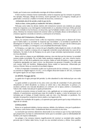 Estado, por lo tanto eran considerados enemigos de la Roma totalitaria.
  Si bien muchos cristianos fueron martirizados, tenían la respuesta que los romanos no poseían.
Por ejemplo, Policarpo, Obispo de Esmirna, murió quemado vivo en la hoguera; instado por el
gobernador a renunciar y maldecir el nombre de Jesucristo, contestó así:
   «Ochentiséis años le he servido y todo lo que me ha
   hecho es bien; ¿cómo podría yo maldecirle? ¡Mi Señor y Salvador!»
   Policarpo como todos los demás mártires del cristianismo tuvieron una conducta así, porque
tenían las respuestas a sus interrogantes fundamentales en su absoluto Universal, el Dios personal
e infinito revelado en las Escrituras y en Jesucristo, que ha hablado verdad y está en el aquí y en el
ahora. Mientras los romanos trataron de construir sobre sus limitados dioses se derrumbaron. Los
cristianos siguieron creciendo en número y continuaron en la historia.

  Rechazo del Cristianismo y Decadencia
   Ahora, los romanos tuvieron frente a ellos las respuestas cristianas pero se alejaron de la base
que le habría dado a su sociedad -la respuesta que necesitaban- y la sociedad se quebrantó. Al
desintegrarse el imperio, los romanos, en su decadencia, sintieron una gran sed de violencia para
satisfacer sus sentidos y se entregaron a una sexualidad desenfrenada. Veamos.
   En Pompeya, a un siglo más o menos de que la República había dejado de existir, el culto fálico
era muy fuerte. Cuadros o estatuas de un exagerado contenido sexual adornaban las casas de los
habitantes. No todo el arte de Pompeya era así, pero el que ostentaba representaciones sexuales
era muy abundante.
   Roma sufrió un colapso no por debilidades externas, sino más bien por las internas. La sociedad
romana estaba corrompida. Por un lado, había opulencia exagerada y, por otro, miseria masiva.
Entre el 30% y el 50% de la población eran esclavos. Había un sinfin de pobres y vagos a quienes
el gobierno apaciguaba con «pan y circo». Las diversiones era groseras y brutales y en ellas cada
mes morían miles de hombres. Religiosamente Roma estaba en bancarrota, influenciada por
Grecia y Oriente. Roma se convirtió en una Babel religiosa.
   Si bien el emperador Constantino acabó con la persecución de los cristianos, y el cristianismo
se convirtió en religión legal en 313 d.C. y en la religión oficial del Estado en 381 d.C., la mayoría
de la gente siguió con sus viejas costumbres.

  LA APATIA: Presagio del fin
  La apatía fue el signo principal del período. La elite abandonó la vida intelectual por una «vida
social».
   La apatía también se presentó en las artes como una falta de creatividad. El arte patrocinado
oficialmente se volvió decadente. La música se volvió más y más altisonante. La pintura y la
escultura sufrieron una marcada decadencia en contraste con la época anterior a Constantino.
Toda la vida estaba marcada por la apatía prevaleciente.
   Cuando la economía romana se hundió más y más, agobiada por un costoso gobierno y por la
inflación, el autoritarismo aumentó para tratar de erradicar la apatía, y como las personas no se
inclinaban por el trabajo, el Estado intervino cada vez más y las libertades se perdieron. Por
ejemplo, los pequeños campesinos fueron atados a sus lugares por ley.
   Debido a los resultados de la apatía y a la opresión poca gente pensó que la vieja civilización era
digna de ser salvada.

  CONCLUSION
  Roma no se quebrantó debido a fuerzas externas, debido a los bárbaros, sino por la podredum-
bre interna -como hemos visto-. Gradualmente Roma se convirtió en una ruina.
  La conclusión que tenemos obtenemos observando la era romana es que no hay nada humano
que proporcione una base lo suficientemente fuerte para la sociedad y para la individualidad del
hombre y de mujeres individuales.
  Los griegos y los romanos trataron magníficamente de construir su sociedad sobre aquellas
personas que le habían dado forma, lo que era una sociedad exclusiva y elitista. Estos pueblos



                                                                                                    6
 
