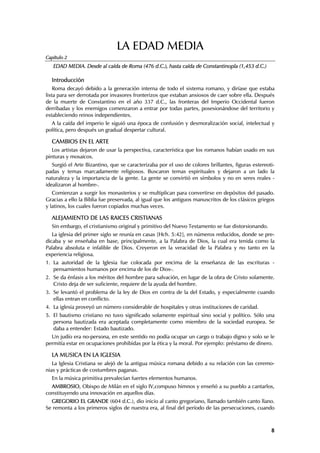 LA EDAD MEDIA
Capítulo 2
   EDAD MEDIA. Desde al caída de Roma (476 d.C.), hasta caída de Constantinopla (1,453 d.C.)

  Introducción
    Roma decayó debido a la generación interna de todo el sistema romano, y diríase que estaba
lista para ser derrotada por invasores fronterizos que estaban ansiosos de caer sobre ella. Después
de la muerte de Constantino en el año 337 d.C., las fronteras del Imperio Occidental fueron
derribadas y los enemigos comenzaron a entrar por todas partes, posesionándose del territorio y
estableciendo reinos independientes.
  A la caída del imperio le siguió una época de confusión y desmoralización social, intelectual y
política, pero después un gradual despertar cultural.

  CAMBIOS EN EL ARTE
   Los artistas dejaron de usar la perspectiva, característica que los romanos habían usado en sus
pinturas y mosaicos.
   Surgió el Arte Bizantino, que se caracterizaba por el uso de colores brillantes, figuras estereoti-
padas y temas marcadamente religiosos. Buscaron temas espirituales y dejaron a un lado la
naturaleza y la importancia de la gente. La gente se convirtió en símbolos y no en seres reales -
idealizaron al hombre-.
   Comienzan a surgir los monasterios y se multiplican para convertirse en depósitos del pasado.
Gracias a ello la Biblia fue preservada, al igual que los antiguos manuscritos de los clásicos griegos
y latinos, los cuales fueron copiados muchas veces.

  ALEJAMIENTO DE LAS RAICES CRISTIANAS
  Sin embargo, el cristianismo original y primitivo del Nuevo Testamento se fue distorsionando.
   La iglesia del primer siglo se reunía en casas [Hch. 5:42], en números reducidos, donde se pre-
dicaba y se enseñaba en base, principalmente, a la Palabra de Dios, la cual era tenida como la
Palabra absoluta e infalible de Dios. Creyeron en la veracidad de la Palabra y no tanto en la
experiencia religiosa.
1. La autoridad de la Iglesia fue colocada por encima de la enseñanza de las escrituras -
   pensamientos humanos por encima de los de Dios-.
2. Se da énfasis a los méritos del hombre para salvación, en lugar de la obra de Cristo solamente.
   Cristo deja de ser suficiente, requiere de la ayuda del hombre.
3. Se levantó el problema de la ley de Dios en contra de la del Estado, y especialmente cuando
   ellas entran en conflicto.
4. La iglesia proveyó un número considerable de hospitales y otras instituciones de caridad.
5. El bautismo cristiano no tuvo significado solamente espiritual sino social y político. Sólo una
   persona bautizada era aceptada completamente como miembro de la sociedad europea. Se
   daba a entender: Estado bautizado.
  Un judío era no-persona, en este sentido no podía ocupar un cargo o trabajo digno y solo se le
permitía estar en ocupaciones prohibidas por la ética y la moral. Por ejemplo: préstamo de dinero.

  LA MUSICA EN LA IGLESIA
   La Iglesia Cristiana se alejó de la antigua música romana debido a su relación con las ceremo-
nias y prácticas de costumbres paganas.
  En la música primitiva prevalecían fuertes elementos humanos.
  AMBROSIO, Obispo de Milán en el siglo IV,compuso himnos y enseñó a su pueblo a cantarlos,
constituyendo una innovación en aquellos días.
  GREGORIO EL GRANDE (604 d.C.), dio inicio al canto gregoriano, llamado también canto llano.
Se remonta a los primeros siglos de nuestra era, al final del período de las persecuciones, cuando



                                                                                                    8
 
