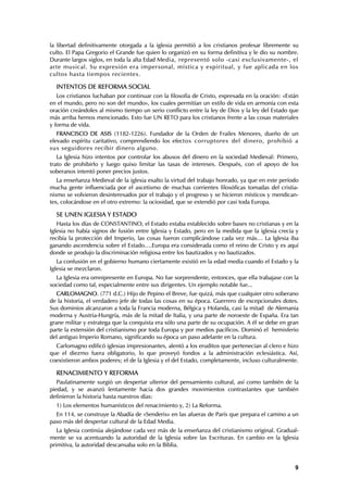 la libertad definitivamente otorgada a la iglesia permitió a los cristianos profesar libremente su
culto. El Papa Gregorio el Grande fue quien lo organizó en su forma definitiva y le dio su nombre.
Durante largos siglos, en toda la alta Edad Media, representó solo -casi exclusivamente-, el
arte musical. Su expresión era impersonal, mística y espiritual, y fue aplicada en los
cultos hasta tiempos recientes.

  INTENTOS DE REFORMA SOCIAL
   Los cristianos luchaban por continuar con la filosofía de Cristo, expresada en la oración: «Están
en el mundo, pero no son del mundo», los cuales permitían un estilo de vida en armonía con esta
oración creándoles al mismo tiempo un serio conflicto entre la ley de Dios y la ley del Estado que
más arriba hemos mencionado. Esto fue UN RETO para los cristianos frente a las cosas materiales
y forma de vida.
   FRANCISCO DE ASIS (1182-1226). Fundador de la Orden de Frailes Menores, dueño de un
elevado espíritu caritativo, comprendiendo los efectos corruptores del dinero, prohibió a
sus seguidores recibir dinero alguno.
   La Iglesia hizo intentos por controlar los abusos del dinero en la sociedad Medieval: Primero,
trato de prohibirlo y luego quiso limitar las tasas de intereses. Después, con el apoyo de los
soberanos intentó poner precios justos.
   La enseñanza Medieval de la iglesia exalto la virtud del trabajo honrado, ya que en este período
mucha gente influenciada por el ascetismo de muchas corrientes filosóficas tomadas del cristia-
nismo se volvieron desinteresados por el trabajo y el progreso y se hicieron místicos y mendican-
tes, colocándose en el otro extremo: la ociosidad, que se extendió por casi toda Europa.

  SE UNEN IGLESIA Y ESTADO
   Hasta los días de CONSTANTINO, el Estado estaba establecido sobre bases no cristianas y en la
Iglesia no había signos de fusión entre Iglesia y Estado, pero en la medida que la iglesia crecía y
recibía la protección del Imperio, las cosas fueron complicándose cada vez más… La Iglesia iba
ganando ascendencia sobre el Estado….Europa era considerada como el reino de Cristo y es aquí
donde se produjo la discriminación religiosa entre los bautizados y no bautizados.
   La confusión en el gobierno humano ciertamente existió en la edad media cuando el Estado y la
Iglesia se mezclaron.
  La Iglesia era omnipresente en Europa. No fue sorprendente, entonces, que ella trabajase con la
sociedad como tal, especialmente entre sus dirigentes. Un ejemplo notable fue...
   CARLOMAGNO. (771 d.C.) Hijo de Pepino el Breve, fue quizá, más que cualquier otro soberano
de la historia, el verdadero jefe de todas las cosas en su época. Guerrero de excepcionales dotes.
Sus dominios alcanzaron a toda la Francia moderna, Bélgica y Holanda, casi la mitad de Alemania
moderna y Austria-Hungría, más de la mitad de Italia, y una parte de noroeste de España. Era tan
grane militar y estratega que la conquista era sólo una parte de su ocupación. A él se debe en gran
parte la extensión del cristianismo por toda Europa y por medios pacíficos. Dominó el hemisferio
del antiguo Imperio Romano, significando su época un paso adelante en la cultura.
  Carlomagno edificó iglesias impresionantes, alentó a los eruditos que pertenecían al clero e hizo
que el diezmo fuera obligatorio, lo que proveyó fondos a la administración eclesiástica. Así,
coexistieron ambos poderes; el de la Iglesia y el del Estado, completamente, incluso culturalmente.

  RENACIMIENTO Y REFORMA
   Paulatinamente surgió un despertar ulterior del pensamiento cultural, así como también de la
piedad, y se avanzó lentamente hacia dos grandes movimientos contrastantes que también
definieron la historia hasta nuestros días:
  1) Los elementos humanísticos del renacimiento y, 2) La Reforma.
  En 114, se construye la Abadía de «Senderis» en las afueras de París que prepara el camino a un
paso más del despertar cultural de la Edad Media.
   La Iglesia continúa alejándose cada vez más de la enseñanza del cristianismo original. Gradual-
mente se va acentuando la autoridad de la Iglesia sobre las Escrituras. En cambio en la Iglesia
primitiva, la autoridad descansaba solo en la Biblia.


                                                                                                  9
 