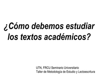 ¿Cómo debemos estudiar los textos académicos? UTN, FRCU Seminario Universitario Taller de Metodología de Estudio y Lectoescritura 