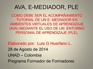 AVA, E-MEDIADOR, PLE
COMO DEBE SER EL ACOMPAÑAMIENTO
TUTORIAL DE UN E- MEDIADOR EN
AMBIENTES VIRTUALES DE APRENDIZAJE
(AVA) MEDIANTE EL USO DE UN ENTORNO
PERSONAL DE APRENDIZAJE (PLE).
Elaborado por: Luis G Huerfano L.
28 de Agosto de 2014
UNAD – Colombia
Programa Formador de Formadores
 