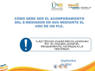 CÓMO DEBE SER EL ACOMPAÑAMIENTO 
DEL E-MEDIADOR EN AVA MEDIANTE EL 
USO DE UN PLE. 
“LAS TECNOLOGIAS REVOLUCIONAN 
EN EL MUNDO, COMO EL 
PENSAMIENTO, NO PASA A LA 
HISTORIA”. 
Septiembre 
de 2014 
 