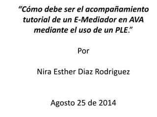 “Cómo debe ser el acompañamiento 
tutorial de un E-Mediador en AVA 
mediante el uso de un PLE.” 
Por 
Nira Esther Diaz Rodriguez 
Agosto 25 de 2014 
 