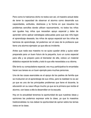 Pero como lo habíamos dicho no todos son así, el maestro actual debe
de tener la capacidad de observar al alumno como desarrolla sus
capacidades, actitudes, destrezas y la forma en que resuelve los
problemas sencillos donde utilicen razonamiento, no todos los niños
son iguales hay niños que necesitan apoyo especial y debe de
aprender cómo aplicar estrategias adecuadas para que ese niño logre
el aprendizaje deseado, los niños de apoyo especial son los niños de
barreras de aprendizaje, tal podemos ver el caso de la profesora que
tiene una alumna ejemplar ya que ella es invidente.

Antes que nada esa maestra no se quiso quedar atrás y quiso estar
preparada para un buen futuro de la pequeña, tuvo un curso especial
para ella y se preparo para el bienestar de ella, coloco un material
didáctico especial de braille y todo lo que ella necesitaba a su idioma.

Ella tenía su computadora especial, era muy participativa le encantaba
hacer sus tareas es un buen ejemplo para muchas personas.

Una de las cosas esenciales es el apoyo de los padres de familia que
se involucren en el aprendizaje de sus niños, pero la realidad no es así
ya que es uno de los principales problemas que tiene el docente, la
educación en su casa influye mucho ya que es la primera que recibe el
alumno, con base a ella la desarrollan en la escuela.

Hoy en la actualidad tenemos la oportunidad de que nuestras ideas y
opiniones las podemos expresar ante la clase, ya que lo maestros
tradicionalistas no nos daban la oportunidad de opinar sobre los temas
vistos en la clase.
 