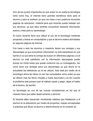 Uno de los puntos importantes es que antes no se usaba la tecnología
tanto como hoy, el internet tiene grandes beneficios tanto para el
alumno y para el profesor ya que con base a eso podemos encontrar
paginas de educación, material para que docente pueda trabajar con
sus alumnos, ya que ellos también encuentran bastante información
buena y mala para su aprendizaje.

El nuevo docente tiene que utilizar el uso de la tecnología mediante
proyectos y tareas en computadora y que el alumno realice actividades
en algunas páginas de internet

Con base a esto los alumnos y maestros tienen sus ventajas y sus
desventajas ya que encuentran información no solo basándose en una
fuente si no que tiene la ventaja de buscar en diferentes páginas y si el
alumno no está satisfecho con la información descargada puede
buscar sin límite hasta que quede conforme con su investigación. Así
como tiene sus ventajas tiene sus desventajas ya que ahora en la
actualidad las bibliotecas ya no se utilizan, todo está por medio de la
tecnología ahora los libros no son tan consultados como antes ya que
se utilizan mas los libros virtuales y hasta resumidos y es ahí cuando
el problema sale porque usan el método copiar y pegar, dejan el habito
de la lectura, de escribir.

La tecnología es una de las nuevas competencias en las que el
maestro tiene que saber desenvolverse y dominar.

El docente debe trascender movilizando saberes que fortalezcan a el
alumno en la adquisición por medio de proyectos, mapas conceptuales
o prácticas que lleven al alumno a desenvolverse en el contexto de
 
