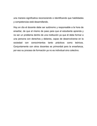 una manera significativa reconociendo o identificando que habilidades
y competencias está desarrollando.

Hoy en día el docente debe ser autónomo y responsable a la hora de
enseñar, de que el mismo de paso para que el estudiante aprenda y
no ser un problema dentro de una institución ya que él debe formar a
una persona con derechos y deberes, capaz de desenvolverse en la
sociedad   con    conocimientos    tanto   prácticos   como   teóricos.
Conjuntamente con otros docentes es primordial para la enseñanza,
por eso su proceso de formación ya no es individual sino colectivo.
 