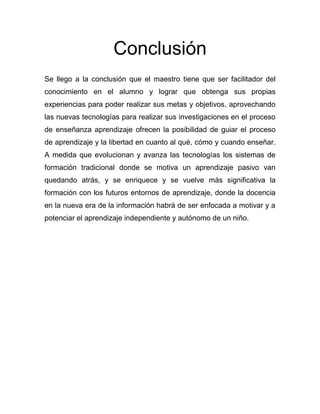 Conclusión
Se llego a la conclusión que el maestro tiene que ser facilitador del
conocimiento en el alumno y lograr que obtenga sus propias
experiencias para poder realizar sus metas y objetivos, aprovechando
las nuevas tecnologías para realizar sus investigaciones en el proceso
de enseñanza aprendizaje ofrecen la posibilidad de guiar el proceso
de aprendizaje y la libertad en cuanto al qué, cómo y cuando enseñar.
A medida que evolucionan y avanza las tecnologías los sistemas de
formación tradicional donde se motiva un aprendizaje pasivo van
quedando atrás, y se enriquece y se vuelve más significativa la
formación con los futuros entornos de aprendizaje, donde la docencia
en la nueva era de la información habrá de ser enfocada a motivar y a
potenciar el aprendizaje independiente y autónomo de un niño.
 